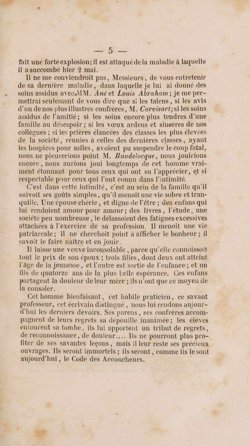 | Na ee fait une forte explosion; il est attaqué dela maladie à laquelle il a succombé hier 2 mai. Îl ne me conviendroit pas, Messieurs, de vous entretenir de sa dernière maladie, dans laquelle je lui ai donné des soins assidus avec.hMiM. Ané et Louis Abraham ; je me per- mettrai seulement de vous dire que si les talens, si les avis d'un de nos plusillustres confrères, M. Corvisart;si les soins assidus de l’amitié; si les soins encore plus tendres d'une famille au désespoir ; si les vœux ardens et sineères de nos collècues ; si les prières élancées des classes les plus élevées de la société, réunies à celles des dernières classes, ayant les hospices pour asiles, avoient pu suspendre le coup fatal, nous ne pleurerions point M. Baudelocque, nous jouirions encore, nous aurions joui longtemps de cet homme vrai- ment étonnant pour tous ceux qui ont su l’apprécier, et si respectable pour ceux qui l'ont connu dans l'intimité. C'est dans cette intimité, c’est au sein de la famille qu'il suivoit ses goûts simples, qu’il menoit une vie sobre et tran- quille, Une épouse chérie, et digne de l’être ; des enfans qui lui rendoient amour pour amour; des livres, l'étude, une société peu nombreuse, le délassoient des fatigues excessives attachées à l'exercice de sa profession. Il menoiïit une vie patriarcale; il ne cherchoit point à afficher le bonheur ; il savoit le faire naître et en jouir. I! laisse une veuve inconsolable , parce qu’elle connoissoit - tout le prix de son époux ; trois filles, dont deux ont atteint l’âge de la jeunesse, et l’autre est sortie de l'enfance ; et un fils de quatorze ans de la plus belle espérance. Ces enfans partagent la douleur de leur mère ; ils n’ont que ce moyen de la consoler. Cet homme bienfaisant, cet habile praticien, ce savant professeur, cet écrivain distingué , nous lui rendons aujour- d'hui les derniers devoirs. Ses parens , ses confrères accom- pagnent de leurs regrets sa dépouille inanimée; les élèves entourent sa tombe, ils Jui tes un tribut de regrets, de reconnoissance, de douleur... Ils ne pourront plus pro- fiter de ses savantes leçons, mais il leur reste ses précieux ouvrages. [ls seront immortels ; ; ils seront, comme ils le sont aujourd’hui, le Code des Accoucheurs.