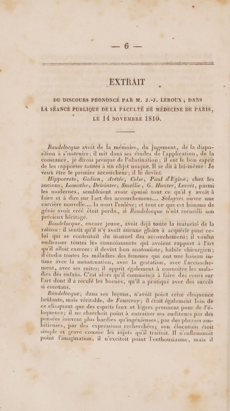 EXTRAIT DU DISCOURS PRONONCÉ PAR M. J.-J. LEROUX ; DANS LA SÉANCE PUBLIQUE DE LÀ FACULTÉ DE MÉDECINE DE PARIS, &lt; LE 14 NOVEMBRE 1810. . Baudelocque avoit de la mémoire, du jugement, de la dispo- sition à s’instruire; il mit dans ses études de l'application, de la constance, je dirois presque de l’obstination; il eut le bon esprit de les rapporter toutes à un objet unique. Il se dit à lui-même : Je veux être le premier aceoucheur; il le devint. Hippocrate, Galien, Arétée, Celse, Paul d'Egine, chez les anciens, Lamothe, Dewinter, Smellie, G. Hunter, Levret, parmi les modernes, sembloient avoir épuisé tout ce qu'il ÿ avoit à faire et à dire sur l'art des accouchemens.... Solayrès ouvre une . carrière nouvelle... la mort l’enlève; et tout ce que cet homme de génie avoit créé étoit perdu, si Baudelocque n'eût recueilli son précieux héritage. | Baudelocque, encore jeune, avoit déjà toute la maturité de la raison : il sentit qu'il n'y avoit aucune gloire à acquérir pour ce- lui qui se contentoit du manuel des accouchémens: il voulut embrasser toutes les connoissances qui avoient rapport à l'art qui alloit exercer : il devint bon anatomiste, habile chirurgien ; il étudia toutes les maladies des femmes qui ont une liaison in- üme avec la menstruation, avec la gestation, avec l’accouche- ment, avec ses suites; 1] apprit également à connoiître les mala- dies dés enfans. C’est alors qu'il comnmenca à faire des cours sur Part dont il à reculé les bornes, qu’il a pratiqué avec des succès S1 Constans, Baudelocque, dans ses lecons, mavoit point cette éloquence brülante, mais véritable, de Fourcroy ; il étoit évalement loin de ce clinquant que des esprits faux et légers prennent pour de l’é- loquence; il ne cherchoit point à entrainer ses auditeurs par dés pensées souvent plus hardies qu’ingénieuses , par des phrases am- bitieuses, par des expressions recherchées; son élocution étoit simple et grave comme les sujets qu'il traitoit. IL n'enflammoit point Flimagination, il n’excitoit point l'enthousiasme, mais il