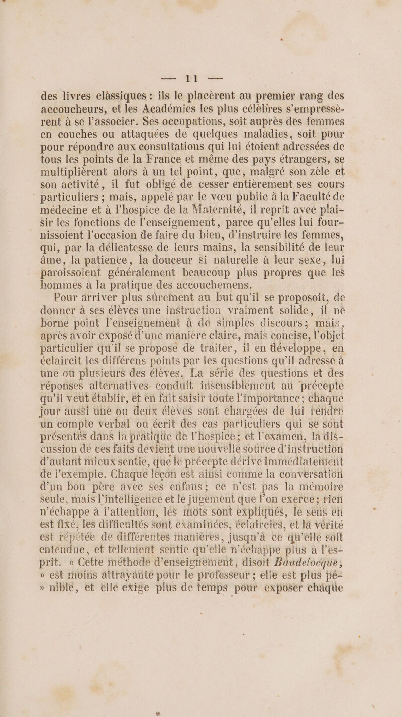 des livres clàssiques : ils le placèrent au premier rang des accoucheurs, et les Académies les plus célèbres s’empressè- rent à se l’associer. Ses occupations, soit auprès des femmes en couches ou attaquées de quelques maladies, soit pour pour répondre aux consultations qui lui étoient adressées de tous les points de la France et même des pays étrangers, se multiplièrent alors à un tel point, que, malgré son zèle et son activité, il fut obligé de cesser entièrement ses cours ” particuliers ; mais, appelé par le vœu public à la Faculté de médecine et à l’hospice de la Maternité, il reprit avec plai- Sir les fonctions de l’enseignement, parce qu’elles lui four- nissoient l’occasion de faire du bien, d’instruire les femmes, qui, par la délicatesse de leurs mains, la sensibilité de leur âme, la patience, la douceur si naturelle à leur sexe, lui paroissoient généralement beaucoup plus propres que les hommes à la pratique des accouchemens. Pour arriver plus sûrement au bui qu’il se proposoit, de donner à ses élèves une instruction vraiment solide, il ne borne point l'enséionement à de simples discours; mais après avoir exposé d'une maniere claire, mais concise, l objet particulier qu'il se propose de traiter, il en développe en éclaireit les différens points par les questions qu’il adresse à une ou plusieurs des élèves. La série des questions et des réponses alternatives. conduit insensiblement au ‘précepte qu'il veut établir, ét en fait saisir toute l'importance; chaque jour aussi une ou deux élèves sont chargées de lui réhidré un compte verbal ou écrit des cas particuliers qui se sont présentés dans la pratique de l'hospice; et l'examen, la dis- cussion de ces faits dévient une nouvelle Source d'instruction d'autant mieux sentie, que le précepte dérive immédiatement de | exemple. Chaque leçon est ainsi comme la conversation d’un bon père avec $es enfans; ce n’est pas la mémoire seule, mais l'intelligence et le jigement que l’on exerce; rieñl n'échappe à l'attention, lés mots sont expliqués, le sens en est fixé, les difficultés Sont examinées, éclaircies, et la vérité est répétée de différentes manières, jusqu'à ce du'’élle soit entendue, et tellement sentie qu’elle n'échappe plus à l’es- prit. « Cette méthode d'enseignement, disoit Baudelocque; » e$t Moins attrayante pour le professeur ; ; elle est plus pé- » nible, et elle exige plus de temps pour exposer chaque