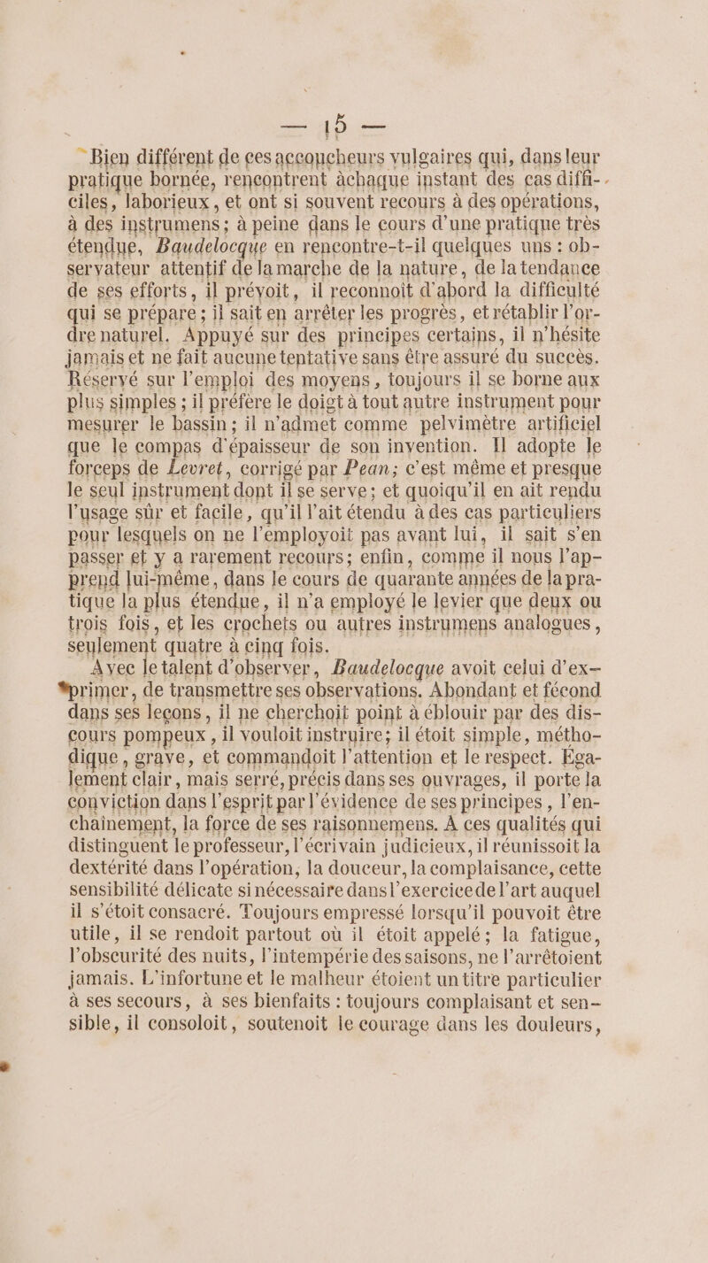 LEE - Bien différent de ces aceoncheurs vulgaires qui, dans leur pratique bornée, rencontrent àchaque instant des cas diffi- , ciles, laborieux , et ont si souvent recours à des opér: ations, à des instrumens ; à peine dans le cours d’une pratique très étendue, Baudelocque en rencontre-t-il quelques uns : ob- servateur attentif de la marche de la nature, de la tendance de ses efforts , il prévoit, il reconnoit d' abord la difficulté qui se prépare ; il sait en arrêter les progrès, et rétablir l’or- dre naturel. Appuyé sur des principes certains, il n’hésite jamais et ne fait aucune tentative sans être assuré du succès. Réservé sur l'emploi des moyens , toujours il se borne aux plus simples ; il préfère le doist à tout autre instrument pour mesurer le bassin; il n admet comme pelvimètre artificiel que le co MpES d'épaisseur de son invention. Il adopte le forceps de Levret, corrigé par Pean; c’est même et presque le seul ipstrument dont fl se serve: et quoiqu'il en ait rendu l'usage sûr et facile, qu ”il l'ait étendu à des cas par ticuliers pour “lesquels on ne l'employoit pas avant lui, il sait s’en passer et y a rarement recours; enfin, comme il nous l’ap- prend lui-même, dans le cours de quarante années de la pra- tique la plus étendue, il n’a employé le levier que deux ou trois fois, et les crochets ou autres instrumens analogues , seuleme t quatre à cinq fois. Ayec ie talent d’ observer, Baudelocque avoit celui d'ex- #rimer, de transmettre ses obser vations. Abondant et fécond dans ses leçons, il ne cherchoit point à éblouir par des dis- Cours POMpEUX , il vouloit instruire; il étoit simple, métho- dique , grave, et commandoit l' attention et le respect. Éga- lement clair, mais serré, précis dans ses ouvrages, il porte la conviction dans l'esprit par l évidence de ses principes, l’en- chainement, la force de ses raisonnemens. À ces qualités qui distinguent le professeur, l'écrivain judicieux, il réunissoit la dextérité dans l'opération, la douceur, la complaisance, cette sensibilité délicate sinécessaire dans l’exercicede l’art auquel il s’étoit consacré. Toujours empressé lorsqu'il pouvoit être utile, il se rendoit partout où il étoit appelé ; la fatigue, l obscurité des nuits, l’intempérie des saisons, ne l’arrétoient jamais. L'infortune et le malheur étoient un titre particulier à ses secours, à ses bienfaits : toujours complaisant et sen- sible, il consoloit, soutenoit le courage dans les douleurs,