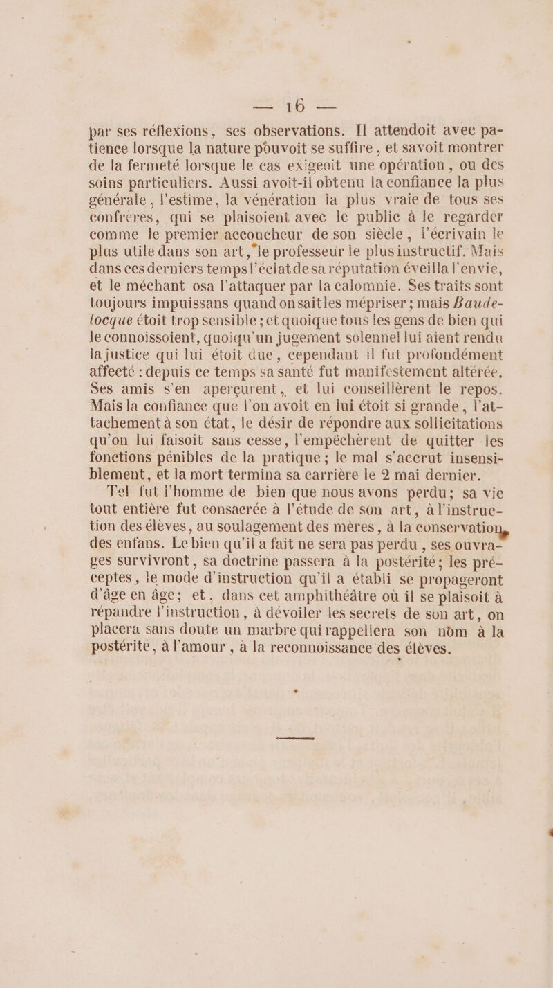 RME 2 par ses réflexions, ses observations. Il attendoit avec pa- tience lorsque la nature pouvoit se suffire, et savoit montrer de la fermeté lorsque le cas exigeoit une opération, ou des soins particuliers. Aussi avoit-il obtenu la confiance la plus générale, l'estime, la vénération ia plus vraie de tous ses copfreres, qui se plaisoient avec le publie à le regarder comme le premier accoucheur de son siècle, fécrivain le plus utile dans son art le professeur le plus instructif. Mais dans ces derniers temps l’éclatdesa réputation éveilla l'envie, et le méchant osa l’attaquer par la calomnie. Ses traits sont toujours impuissans quand onsaitles mépriser ; mais Baude- locque étoit trop sensible ; et quoique tous les gens de bien qui le connoissoient, quoiqu'un jugement solennel lui aient rendu la justice qui lui étoit due, cependant il fut profondément affecté : depuis ce temps sa santé fut manifestement altérée. Ses amis S'en aperçurent, et lui conseillèrent le repos. Mais la confiance que l’on avoit en lui étoit si grande, l’at- tachement à son état, le désir de répondre aux sollicitations qu'on lui faisoit sans cesse, l'empéchèrent de quitter les fonctions pénibles de la pratique ; le mal s’accrut insensi- blement, et la mort termina sa carrière le 2 mai dernier. Tel fut l'homme de bien que nous avons perdu; sa vie tout entière fut consacrée à l’étude de son art, à l’instruc- tion des eleves, au soulagement des mères, à la conservatio des enfans. Le bien qu'il a fait ne sera pas perdu , ses ouvra- ges survivront, sa doctrine passera à la postérité; les pré- ceptes , le mode d'instruction qu'il a établi se propageront d'âge en âge; et, dans cet amphithéâtre où il se plaisoit à répandre l'instruction, à dévoiler les secrets de son art, on placera sans doute un marbre quirappellera son nom à la postérité, à l'amour , à la reconnoissance des élèves.