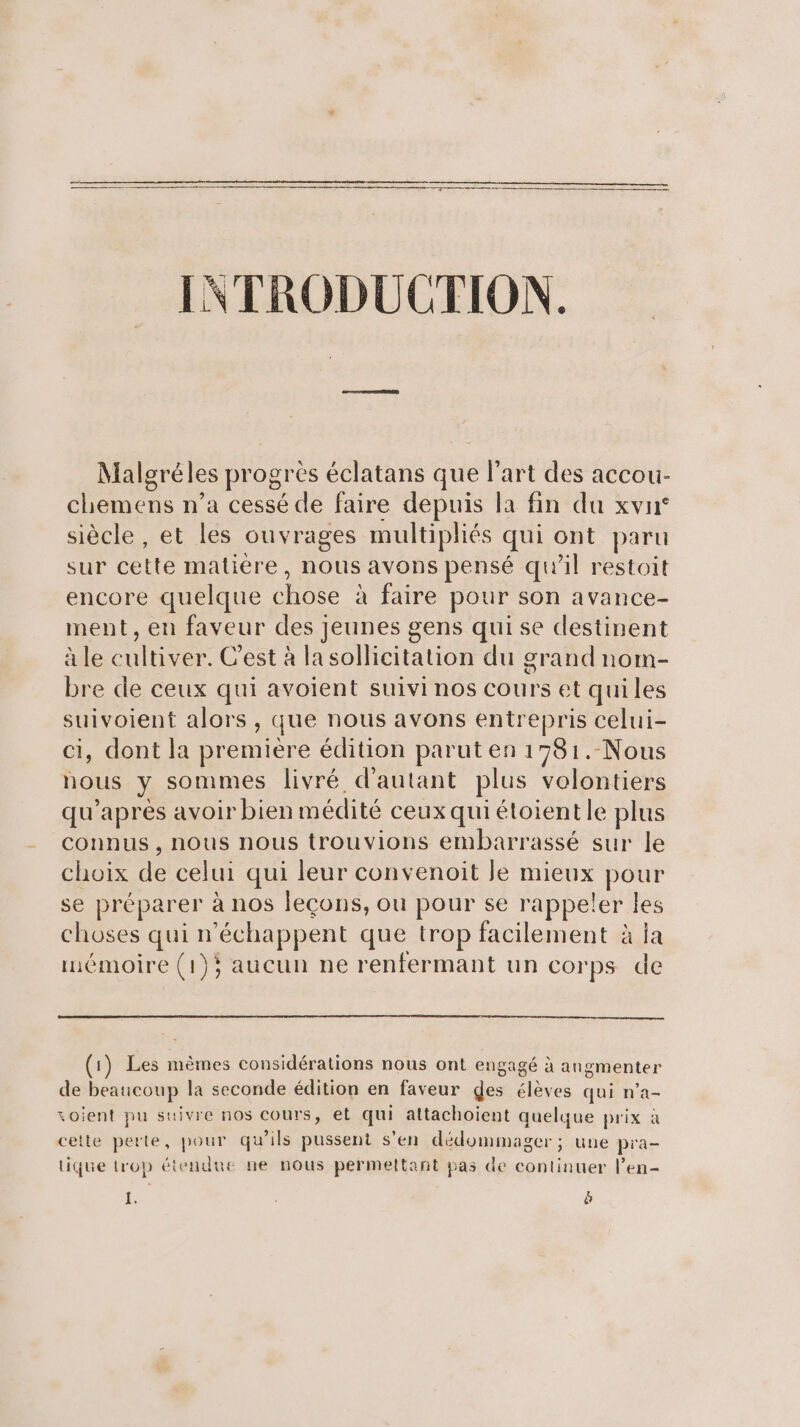 INTRODUCTION. Malgréles progres éclatans que l’art des accou- chemens n’a cessé de faire depuis la fin du xvn° siècle, et les ouvrages multipliés qui ont paru sur cette matiere, nous avons pensé qu’il restoit encore quelque chose à faire pour son avance- ment, en faveur des Jeunes gens quise destinent à le cultiver. C'est à la sollicitation du grand nom- bre de ceux qui avoient suivi nos cours et quiles suivoient alors , que nous avons entrepris celui- ci, dont la première édition parut en 1781.-Nous nous y sommes livré d'autant plus volontiers qu'après avoir bien médité ceux qui étoientle plus connus , nous nous trouvions embarrassé sur le choix de celui qui leur convenoit Je mieux pour se préparer à nos leçons, ou pour se rappeler les choses qui n’échappent que trop facilement à ja mémoire (1); aucun ne renfermant un corps de (1) Les mèmes considérations nous ont engagé à angmenter de beaucoup la seconde édition en faveur ges élèves qui n’a- soient pu suivre nos cours, et qui attachoient quelque prix à cette perte, pour qu'ils pussent s'en dédommager; une pra- tique trop étendue ne nous permeltant pas de continuer l’en- L: à
