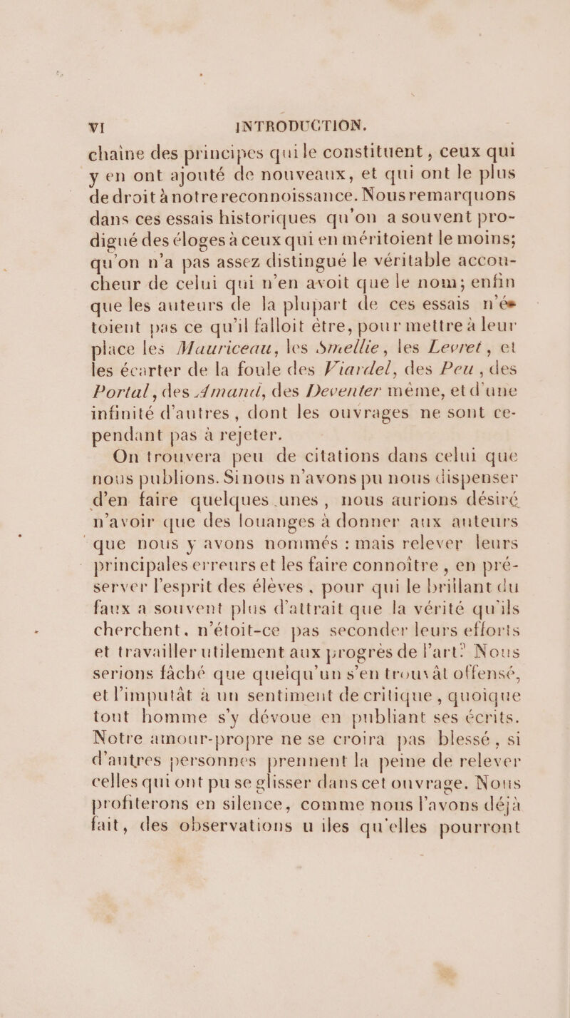 chaine des principes quile constituent, ceux qui y en ont ajouté de nouveaux, et qui ont le plus de droit ànotrereconnoissance. Nousremarquons dans ces essais historiques qu'on a souvent pro- digué des éloges à ceux qui en méritoient le moins; qu'on n’a pas assez distingué le véritable accou- cheur de celui qui n’en avoit que le nom; enfin que les auteurs de la plupart de ces essais nés toient pas ce qu'il falloit être, pour mettre à leur place les Mauriceau, les Smellie, les Levret, et les écarter de la foule des Viardel, des Peu , des Portal, des 4mand, des Deventer mème, et d'une infinité d’autres, dont les ouvrages ne sont ce- pendant pas à rejeter. On trouvera peu de citations dans celui que nous publions. Sinous n'avons pu nous dispenser d’en faire quelques unes, nous aurions désiré n'avoir que des louanges à donner aux auteurs ‘que nous y avons nommés : mais relever leurs principales erreurs et les faire connoître , en pré- server l'esprit des élèves, pour qui le brillant du faux a souvent plus d'attrait que la vérité qu'ils cherchent, n'étoit-ce pas seconder leurs efforts et travailler utilement aux progres de Part: Nous serions fàäché que quelqu'un s’en trou àt offensé, et l’imputât à un sentiment de critique , quoique tout homme s'y dévoue en publiant ses écrits. Notre aimour-propre ne se croira pas blessé, si d’autres personnes prennent la peine de relever celles qui ont pu se glisser dans cet onvrage. Nous profiterons en silence, comme nous l'avons déjà fait, des observations u iles qu'elles pourront