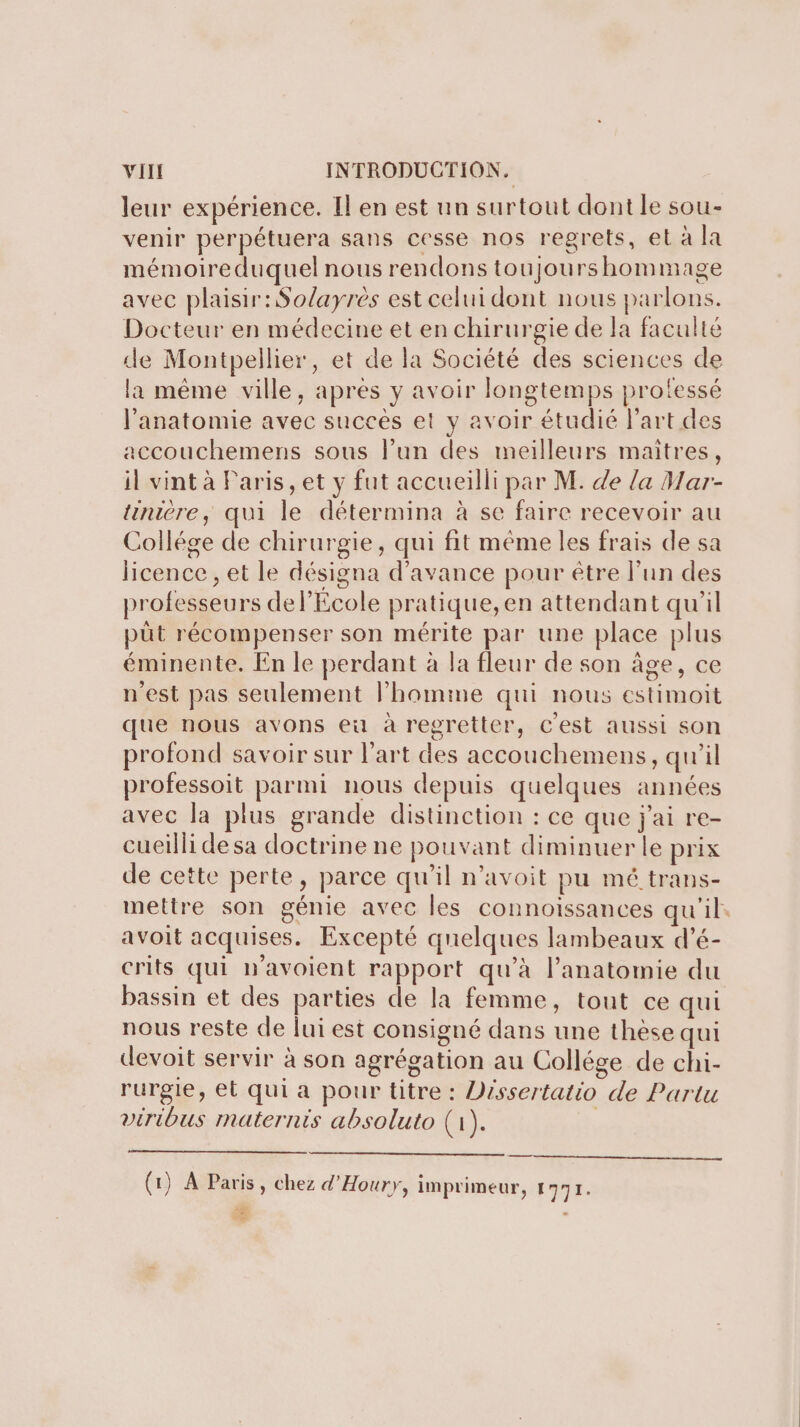 leur expérience. Il en est un surtout dont le sou- venir perpétuera sans cesse nos regrets, et à la mémoireduquel nous rendons toujours hommage avec plaisir: Solayrès est celui dont nous parlons. Docteur en médecine et en chirurgie de la faculté de Montpellier, et de la Société des sciences de la même ville, apres y avoir longtemps prolessé l'anatomie avec succès et y avoir étudié l'art des accouchemens sous lun des meilleurs maitres, il vint à Paris, et y fut accueilli par M. de la Mar- tinière, qui le détermina à se faire recevoir au Collége de chirurgie, qui fit même les frais de sa licence , et le désigna d'avance pour être l’un des professeurs de l’École pratique, en attendant qu'il pût récompenser son mérite par une place plus éminente. En le perdant à la fleur de son âge, ce n'est pas seulement l’homme qui nous estimoit que nous avons eu à regretter, c'est aussi son profond savoir sur l’art des accouchemens, qu’il professoit parmi nous depuis quelques années avec la plus grande distinction : ce que j'ai re- cueilli desa doctrine ne pouvant diminuer le prix de cette perte, parce qu'il n’avoit pu mé trans- mettre son génie avec les connoiïssances qu'il. avoit acquises. Excepté quelques lambeaux d'é- crits qui n'avoient rapport qu’à l’anatomie du bassin et des parties de la femme, tout ce qui nous reste de lui est consigné dans une thèse qui devoit servir à son agrégation au Collége de chi- rurgie, et qui a pour titre : Vissertatio de Partu viribus maternis absoluto (1). | (1) À Paris, chez d’Houry, imprimeur, DER Se . 4e