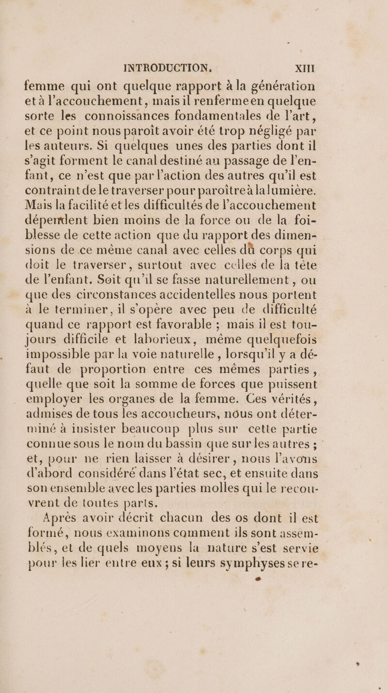 femme qui ont quelque rapport à la génération et à l'accouchement, inais il renfermeen quelque sorte les connoissances fondamentales de l’art, et ce point nous paroît avoir été trop négligé par les auteurs. Si quelques unes des parties dont il s’agit forment le canal destiné au passage de l’en- fant, ce n’est que par l’action des autres qu’il est contraint de le traverser pour paroîtreà lalumière. Mais la facilité et les difficultés de l'accouchement déperrdent bien moins de la force ou de la foi- blesse de cette action que du rapport des dimen- sions de ce même canal avec celles dû corps qui doit le traverser, surtout avec celles de la tête de l'enfant. Soit qu'il se fasse naturellement, ou que des circonstances accidentelles nous portent à le terminer, il s'opère avec peu de difficulté quand ce rapport est favorable ; mais il est tou- jours difficile et lahorieux, même quelquefois impossible par la voie naturelle , lorsqu'il y à dé- faut de proportion entre ces mêmes parties , quelle que soit la somme de forces que puissent employer les organes de la femme. Ces vérités, admises de tous les accoucheurs, nous ont déter- miné à insister beaucoup plus sur cette partie connue sous le noi du bassin que sur les autres 3 et, pour ne rien laisser à désirer, nous l'avons d’abord considéré dans l’état sec, et ensuite dans son ensemble avec les parties molles qui le recou- vrent de toutes parts. Aprés avoir décrit chacun des os dont il est formé, nous examinons comment ils sont assem- blés, et de quels moyens la nature s’est servie pour les lier entre eux ; si leurs symphyses se re- æ