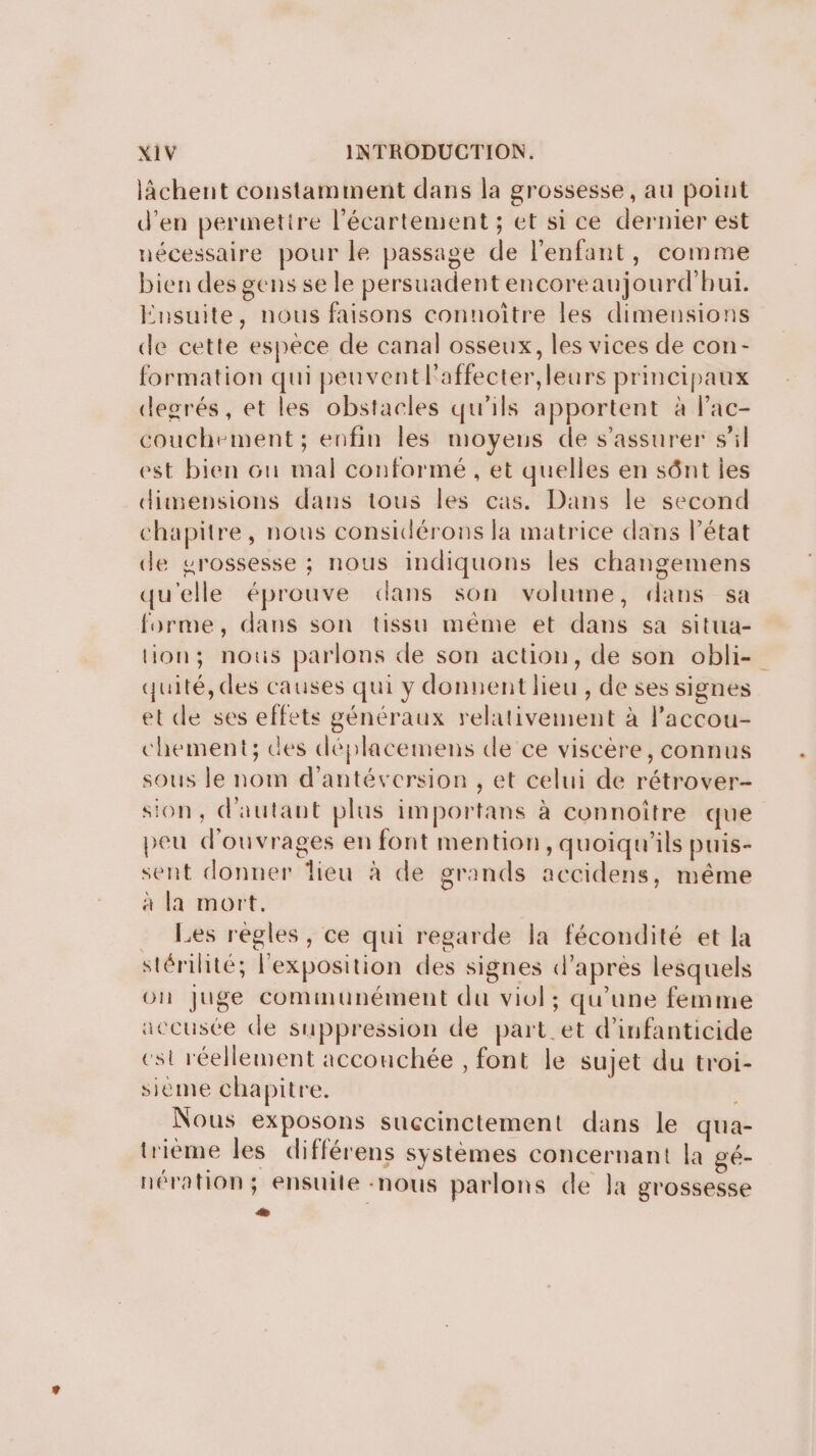 lâchent constamment dans la grossesse, au point d'en permetire l’écartement ; et si ce dernier est nécessaire pour le passage de l'enfant, comme bien des gens se le persuadent encoreaujourd'hui. Ensuite, nous faisons connoître les dimensions de cette espece de canal osseux, les vices de con- formation qui peuvent l'affecter,leurs principaux degrés, et les obstacles qu'ils apportent à l’ac- couchement; enfin les moyens de s'assurer sil est bien Gun mal conformé , et quelles en sônt les dimensions dans tous les cas. Dans le second chapitre, nous considérons la matrice dans l’état de grossesse ; nous indiquons les changemens qu'elle éprouve dans son volume, dans sa forme, dans son tissu méme et dans sa situa- lion; nous parlons de son action, de son obli- quité, des causes qui y donnent lieu , de ses signes et de ses effets généraux relativement à l’accou- chement; des déplacemens de ce viscère, connus sous le nom d'antéversion , et celui de rétrover- sion, d'autant plus importans à connoître que peu d'ouvrages en font mention, quoiqu'ils puis- sent donner lieu à de grands accidens, même à la mort, _ Les régles, ce qui regarde la fécondité et la stérilité; l'exposition des signes d'apres lesquels on Juge communément du viol; qu'une femme accusée de suppression de part_et d’infanticide est réellement acconchée , font le sujet du troi- sieme chapitre. Nous exposons succinctement dans le qua- trième les différens systèmes concernant la gé- nération; ensuite -nous parlons de Ja grossesse :