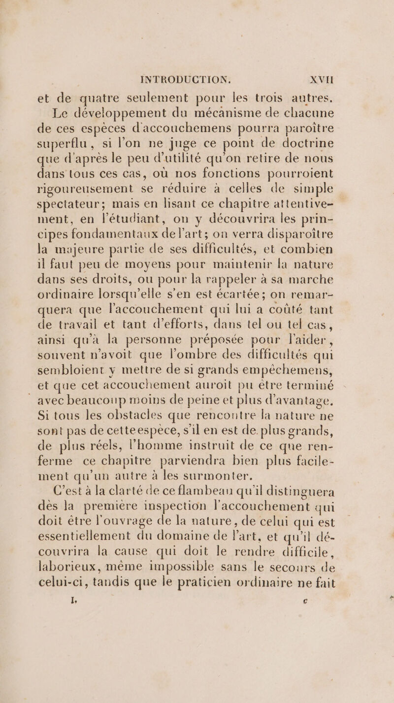 et de quatre seulement pour les trois autres. Le développement du mécanisme de chacune de ces espèces d'accouchemens pourra paroitre superflu, si l’on ne juge ce point de doctrine que d'après le peu d'utilité qu'on retire de nous dans tous ces cas, où nos fonctions pourroient rigoureusement se réduire à celles de simple spectateur; mais en lisant ce chapitre attentive- ment, en l'étudiant, on y découvrira les prin- cipes fondamentaux de Part; on verra disparoître la majeure partie de ses difficultés, et combien il faut peu de moyens pour maintenir la nature dans ses droits, ou pour la rappeler à sa marche ordinaire lorsqu'elle s’en est écartée; on remar- quera que l'accouchement qui lui a coûté tant de travail et tant d'efforts, dans tel ou tel cas, ainsi qu'à la personne préposée pour l'aider, souvent n'avoit que l'ombre des difficultés qui sembloient y mettre de si grands empêchemens, étque/cet accouchement auroit pu être terminé avec beaucoup moins de peine et plus d'avantage, Si tous les obstacles que rencontre la nature ne sont pas de cetteespèce, s'il en est de. plus grands, de plus réels, l’homme instruit de ce que ren- ferme ce chapitre parviendra bien plus facile- nent qu'un autre à les surmonter. C’est à la clarté de ce flambeau qu'il distinguera des la premiere inspection l'accouchement qui doit être l'ouvrage de la nature, de celui qui est essentiellement du domaine de Part, et qu'il dé- couvrira la cause qui doit le rendre difficile, laborieux, même impossible sans le secours de celui-ci, tandis que le praticien ordinaire ne fait I, [4