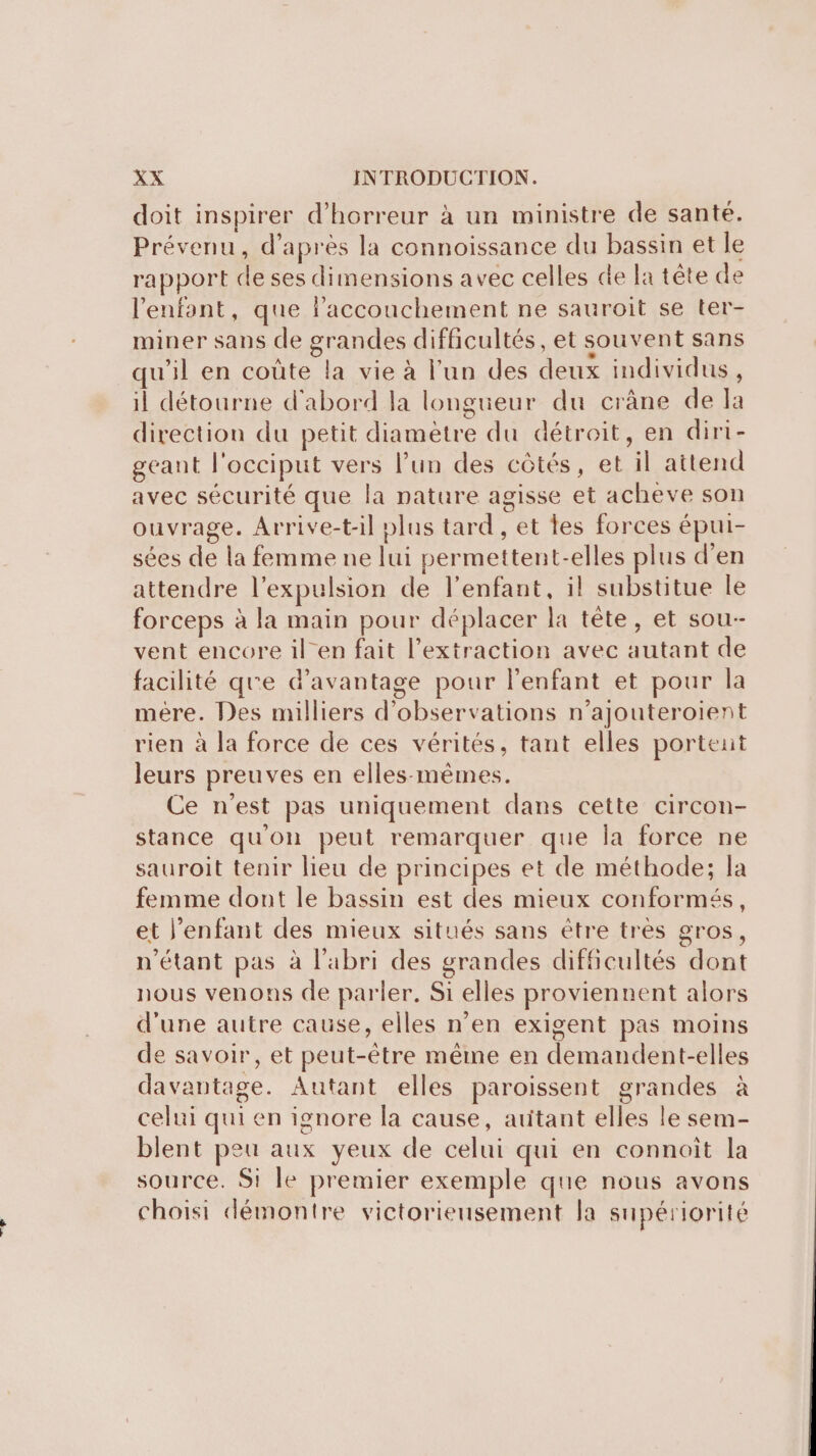 sas doit inspirer d'horreur à un ministre de santé. Prévenu, d’après la connoissance du bassin et le rapport de ses dimensions avec celles de fa tête de l'enfant, que l'accouchement ne sauroit se ter- miner sans de grandes difficultés, et souvent sans qu'il en coûte la vie à l’un des deux individus, il détourne d'abord la longueur du crâne de la direction du petit diamètre du détroit, en diri- geant l'occiput vers l’un des côtés, et il attend avec sécurité que la nature agisse et acheve son ouvrage. Arrive-t-il plus tard , et tes forces épui- sées de la femme ne lui permettent-elles plus d'en attendre l'expulsion de l'enfant, il substitue le forceps à la main pour déplacer la tête, et sou- vent encore ilen fait l'extraction avec autant de facilité que d'avantage pour l'enfant et pour la mére. Des milliers d'observations n’ajouteroient rien à la force de ces vérités, tant elles portent leurs preuves en elles-mêmes. Ce n’est pas uniquement dans cette circon- stance qu'on peut remarquer que la force ne sauroit tenir lieu de principes et de méthode; la femme dont le bassin est des mieux conformés, et l'enfant des mieux situés sans être très gros, n'étant pas à l'abri des grandes difficultés dont nous venons de parler. Si elles proviennent alors d'une autre cause, elles n’en exigent pas moins de savoir, et peut-être même en demandent-elles davantage. Autant elles paroissent grandes à celui qui en ignore la cause, atitant elles le sem- blent peu aux yeux de celui qui en connait la source. Si Île premier exemple que nous avons choisi démontre victorieusement la supériorité