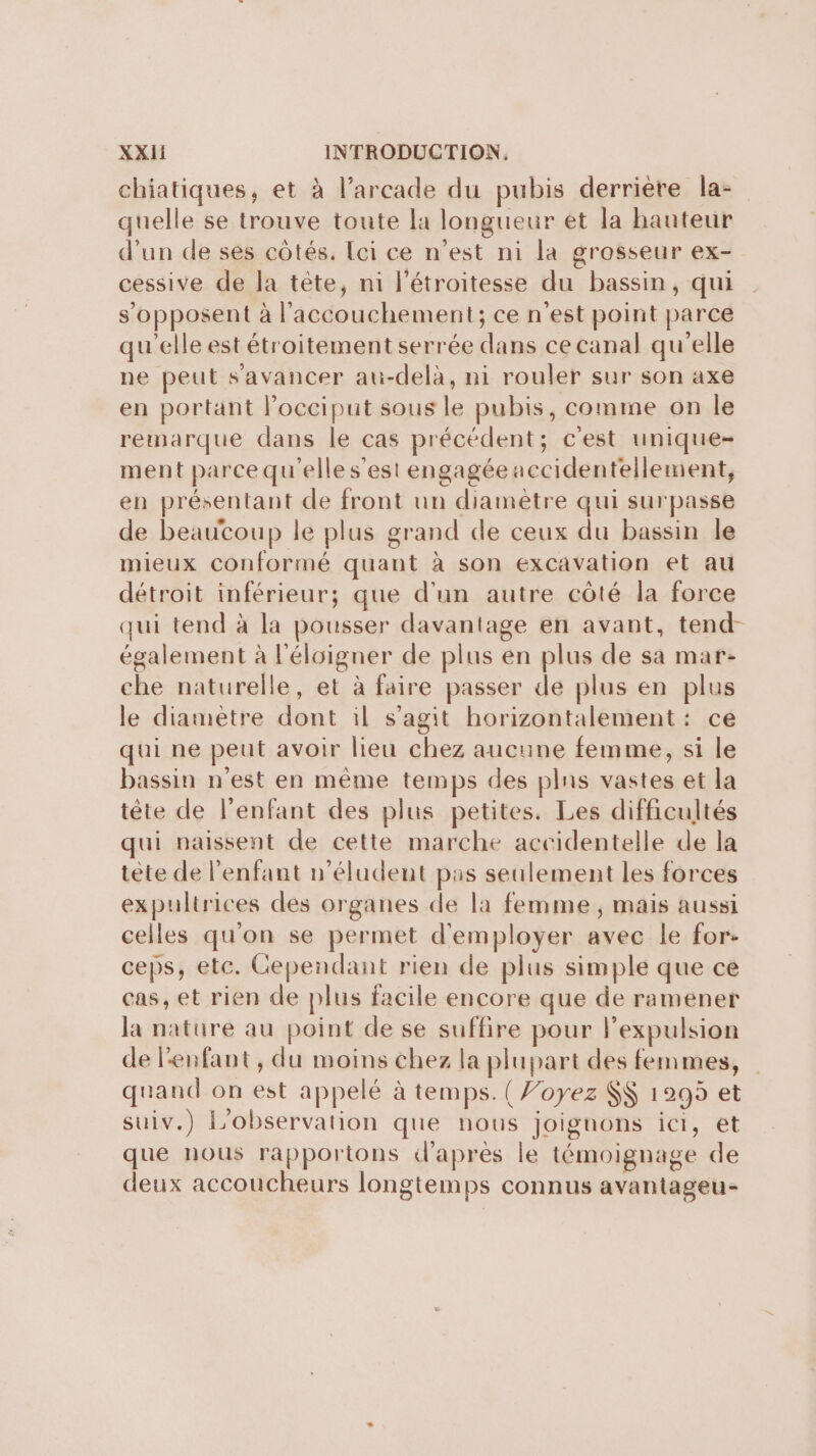 \ chiatiques, et à l’arcade du pubis derrière la- quelle se trouve toute la longueur et la hauteur d'un de ses côtés. [ci ce n’est ni la grosseur ex- cessive de la tête, ni l’étroitesse du bassin, qui s'opposent à l'accouchement; ce n’est point parce qu'elle est étroitement serrée dans ce canal qu'elle ne peut s'avancer au-delà, ni rouler sur son axe en portant l’occiput sous le pubis, comme on le remarque dans le cas précédent; c'est unique- ment parce qu'elle s’est engagée accidentellement, en présentant de front un diamètre qui surpasse de beaucoup le plus grand de ceux du bassin le mieux conformé quant à son excavation et au détroit inférieur; que d'un autre côté la force qui tend à la pousser davantage en avant, tend- également à l'éloigner de plus en plus de sa mar- che naturelle, et à faire passer de plus en plus le diametre dont il s’agit horizontalement: ce qui ne peut avoir lieu chez aucune femme, si le bassin n’est en même temps des plns vastes et la tête de l'enfant des plus petites. Les difficultés qui naissent de cette marche accidentelle de la tête de l'enfant n’éludent pas seulement les forces expultrices des organes de la femme ; mais aussi celles qu'on se permet d'employer avec le for- ceps, etc. Cependant rien de plus simple que ce cas, et rien de plus facile encore que de ramener la nature au point de se suffire pour l'expulsion de l'enfant, du moins chez la plupart des femmes, quand on est appelé à temps. (Yoyez $$ 1295 et suiv.) L'observation que nous joignons ici, et que nous rapportons d'après le témoignage de deux accoucheurs longtemps connus avantageu-