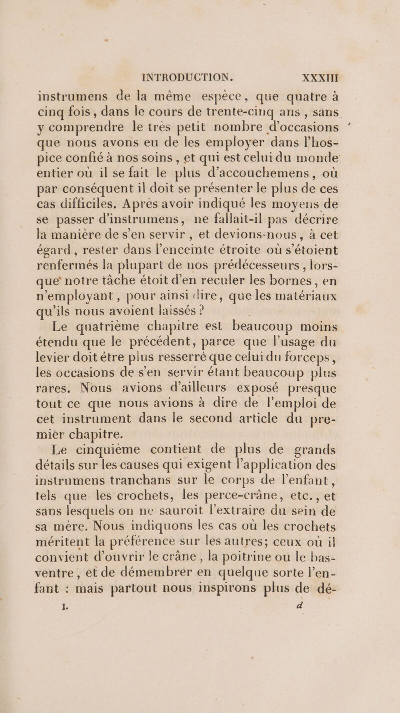 instrumens de la même espece, que quatre à cinq fois, dans le cours de trente-cinq ans , sans y comprendre le très petit nombre d'occasions que nous avons eu de les employer dans l’hos- pice confié à nos soins , et qui est celui du monde entier où il se fait le plus d’accouchemens, où par conséquent il doit se présenter le plus de ces cas difficiles. Après avoir indiqué les moyens de se passer d'instrumens, ne fallait-il pas décrire la maniere de s’en servir , et devions-nous, à cet égard, rester dans l’enceinte étroite où s’étoient renfermés la plupart de nos prédécesseurs, lors- que notre tache étoit d'en reculer les bornes, en n’employant, pour ainsi dire, que les matériaux qu'ils nous avoient laissés ? Le quatrième chapitre est beaucoup moins étendu que le précédent, parce que l'usage du levier doit être plus resserré que celui du forceps, les occasions de s’en servir étant beaucoup plus rares. Nous avions d’ailleurs exposé presque tout ce que nous avions à dire de l’emploi de cet instrument dans le second article du pre- mier chapitre. Le cinquième contient de plus de grands détails sur les causes qui exigent lapplication des instrumens tranchans sur le corps de l'enfant, tels que les crochets, les perce-crâne, etc. , et sans lesquels on ne sauroit l’extraire du sein de sa mère. Nous indiquons les cas où les crochets méritent la préférence sur les autres; ceux où il convient d'ouvrir le crâne, la poitrine ou le bas- ventre, et de démembrer en quelque sorte l’en- fant : mais partout nous inspirons plus de dé- É d