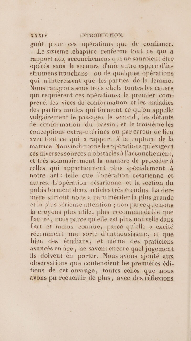 gout pour ces opérations que de confiance. Le sixième chapitre renferme tout ce qui a rapport aux accouchemens qui ne sauroient être opérés sans le secours d’une autre espèce d’in- strumens tranchans, ou de quelques opérations qui n'intéressent que les parties de la femme. Nous rangeons sous trois chefs toutes les causes qui requierent ces opérations; le premier com- prend les vices de conformation et les maladies des parties molles qui forment ce qu'on appelle vulgairement le passage; le second , les défauts de conformation du bassin; et le troisieme les conceptions extra-utérines ou par erreur de lieu avec tout ce qui a rapport à la rupture de la matrice. Nousindiquons les opérations qu’exigent ces diverses sources d'obstacles à l'accouchement, et trés sommairement la manière dé procéder à celles qui appartiennent plus spécialement à notre art: telle que l'opération césarienne et autres. L'opération césarienne et la section du pubis forment deux articles très étendus, La der- niere surtout nous a paru mériter la plus grande et la plus sérieuse attention ; non parce que nous la croyons plus utile, plus recommandable que l'autre , mais parce qu'elle est plus nouvelle dans l’art et moins connue, parce qu’elle a excité récemment une sorte d'enthousiasme, et que bien des étudians, et même des praticiens avancés en âge , ne savent encore quel jugement ils doivent en porter. Nous avons ajouté aux observations que contenoient les premières édi- tions de cet ouvrage, toutes celles que nous avons pu recueillir de plus, avec des réflexions