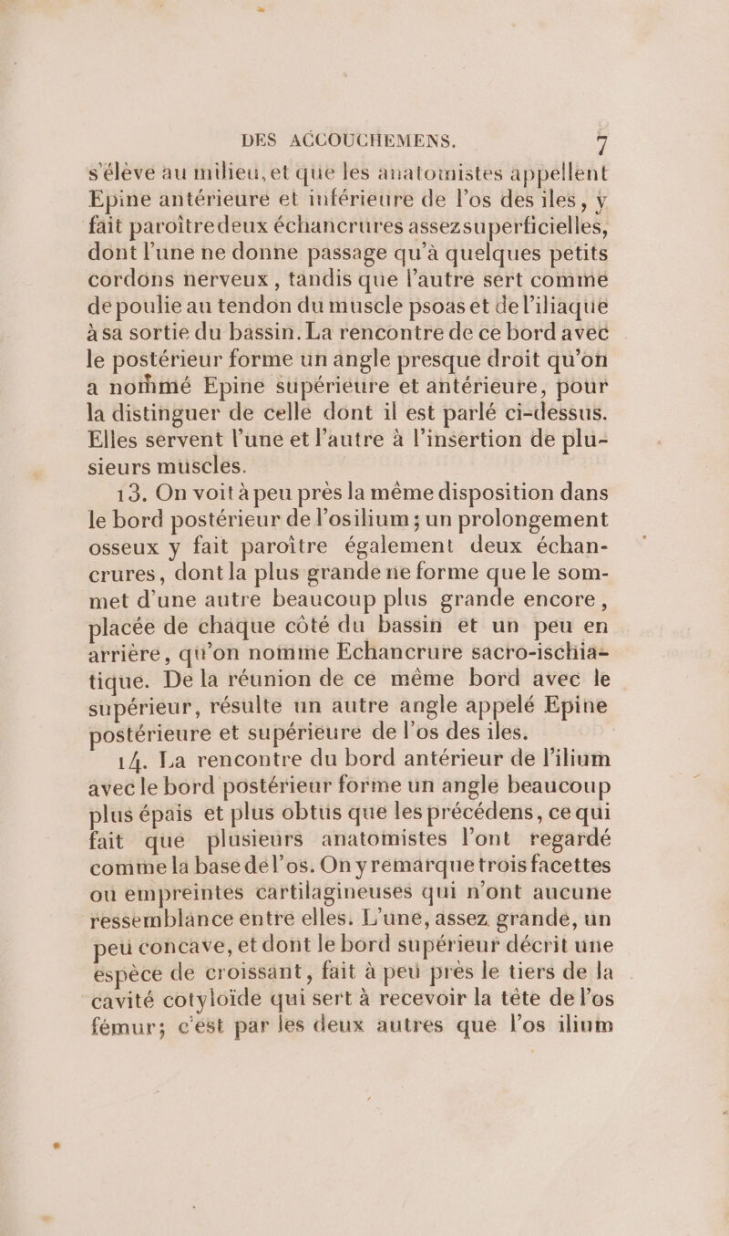 s'élève au milieu,et que les anatomistes appellent Epine antérieure et inférieure de los des iles, y fait paroitre deux échancrures assezsuperficielles, dont l’une ne donne passage qu’à quelques petits cordons nerveux, tandis que l’autre sert comme de poulie au tendon du muscle psoas et de l’iliaque à sa sortie du bassin. La rencontre de ce bord avec le postérieur forme un angle presque droit qu’on a norhmé Epine supérieure et antérieure, pour la distinguer de celle dont il est parlé ci-dessus. Elles servent l’une et l’autre à l'insertion de plu- sieurs muscles. 13. On voit à peu près la même disposition dans le bord postérieur de losilium ; un prolongement osseux y fait paroïitre également deux échan- crures, dont la plus grande ne forme que le som- met d’une autre beaucoup plus grande encore, placée de chaque côté du bassin et un peu en arrière, qu’on nomme Echancrure sacro-ischia- tique. De la réunion de ce même bord avec le supérieur, résulte un autre angle appelé Epine postérieure et supérieure de l'os des iles. 14. La rencontre du bord antérieur de lilium avec le bord postérieur forme un angle beaucoup plus épais et plus obtus que les précédens, ce qui fait qué plusieurs anatomistes l'ont regardé comme la base del’os. On yremarque trois facettes ou empreintes cartilagineuses qui n’ont aucune ressemblance entre elles. L'une, assez grandé, un peu concave, et dont le bord supérieur décrit unie espèce de croissant, fait à peu pres le tiers de la cavité cotyloïde qui sert à recevoir la tête de Pos fémur; c'est par les deux autres que los ilium