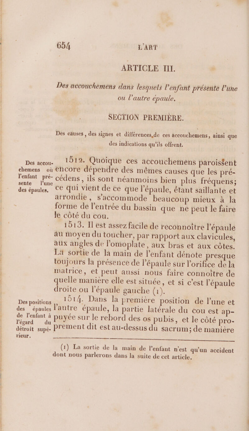 ARTICLE III. Des äccouchemens dans lesquels l’enfant présente l’üne ou l’autre épaule. SECTION PREMIÈRE. Des causes, des signes et différences de ces accouchemens, ainsi que des indications qu’ils offrent. Des aceon. 1212. Quoique ces accouchiemens parois$ent chemens où éhCcore dépendre des mêmes causes que les pré- l'enfant pré- cédens , ils sont néanmoins bien plus fréquens; sente l’une PRINT &gt;! k : des épaules, CE Qui vient de ce que l'épaule, étant saillante et arrondie, s’accommode beaucoup mieux à la forme de l'entrée du bassin que ne peut le faire le côté du cou. | 1513. Il est assez facile de reconnoitre l'épaule au moyen du toucher, par rapport aux clavicules, aux angles de l’omoplate, aux bras et aux côtes. Lä sortie de la main de l'enfant dénote presque toujours la présence de l'épaule sur l’orifice de la matrice, et peut aussi nous faire connoître de quelle manière elle est située, et si c’est l’épaule droite ou l'épaule gauche (1). Dpt 1914. Dans la premiére position de l’une et des épaules l'autre épaule, la partie latérale du cou est ap- d se puyée sur le rebord des os pubis, et le côté pro- ss un prement dit est au-dessus du sacrum; de manière TIeur. = ee (1) La sortie de la main de l'enfant n'est qu'un accident dont nous parlerons dans la suite de cet article.