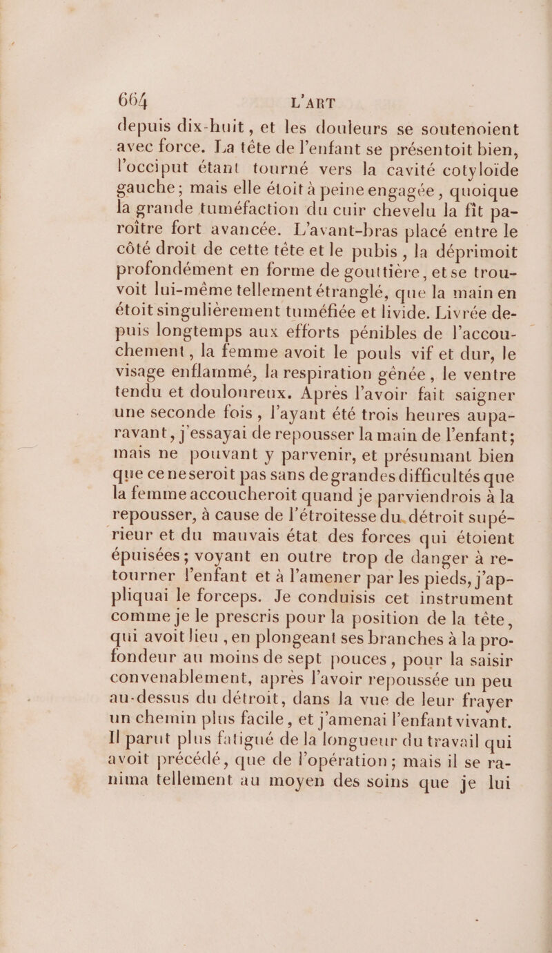 depuis dix-huit , et les douleurs se soutenoient avec force. La tête de l’enfant se présentoit bien, l’occiput étant tourné vers la cavité cotyloide gauche; mais elle étoit à peine engagée , quoique la grande tuméfaction du cuir chevelu la fit pa- roitre fort avancée. L’avant-bras placé entre le côté droit de cette tête et le pubis , la déprimoit profondément en forme de gouttière , et se trou- voit lui-même tellement étranglé, que la main en étoit singulièrement tuméfée et livide. Livrée de- puis longtemps aux efforts pénibles de l’accou- chement, la femme avoit le pouls vif et dur, le visage enflammé, la respiration génée , le ventre tendu et doulonreux. Apres l'avoir fait saigner une seconde fois , l'ayant été trois heures aupa- ravant, J essayai de repousser la main de l'enfant; mais ne pouvant y parvenir, et présumant bien que ceneseroit pas sans de grandes difficultés que la femme accoucheroit quand je parviendrois à la repousser, à cause de l’étroitesse du. détroit supé- rieur et du mauvais état des forces qui étoient épuisées ; voyant en outre trop de danger à re- tourner l'enfant et à l’amener par les pieds, j’ap- pliquai le forceps. Je conduisis cet instrument comme Je le prescris pour la position de la tête, qui avoit lieu , en plongeant ses branches à la pro- fondeur au moins de sept pouces, pour la saisir convenablement, après lavoir repoussée un peu au-dessus du détroit, dans la vue de leur frayer un chemin plus facile, et j'amenai l’enfant vivant. I parut plus fatigué de la longueur du travail qui avoit précédé, que de l’opération; mais il se ra- nima tellement au moyen des soins que je lui