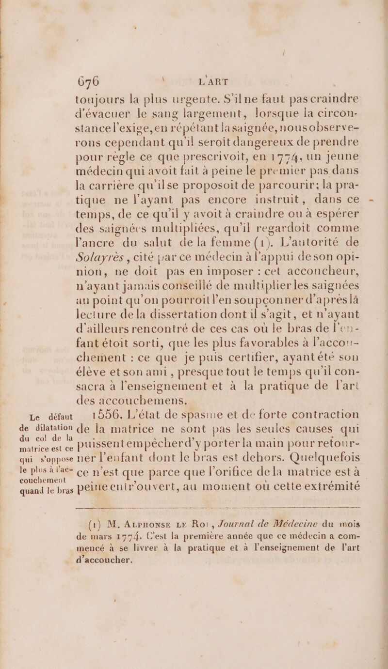 toujours la plus urgente. S'ilne faut pas craindre d'évacuer le sang largement, lorsque la circon- stancel’exige,en répétant lasaignée,nousobserve- rons cependant qu'il seroit dangereux de prendre pour regle ce que prescrivoit, en 1774, un jeune médecin qui avoit fait à peine le premier pas dans la carrière qu'ilse proposoit de parcourir; la pra- tique ne l'ayant pas encore instruit, dans ce temps, de ce qu'il y avoit à craindre ou à espérer des saignées multipliées, qu'il regardoit comme l'ancre du salut de la femme (1). L'autorité de Solayrès , cité par ce médecin à l'appui deson opi- nion, ne doit pas en imposer : cel accoucheur, n'ayant jamais conseillé de multiplier les saignées au point qu’on pourroil l’en soupçonner d'apres là lecture de la dissertation dont il s’agit, et n'ayant d'ailleurs rencontré de ces cas où le bras de l’en- fant étoit sorti, que les plus favorables à laccor:!- chement : ce que je puis certifier, ayant été son élève et son ami, presque tout le temps qu'il con- sacra à l’enseignement et à la pratique de l'art des accouchemens. Le défaut 1856. L'état de spasine et de forte contraction de dilatation de la matrice ne sont pas les seules causes qui sis . Le puissentempécherd’y porter la main pour retour- qui s'oppose nér l'enfant dont le bras est dehors. Quelquefois le plus à lac- ce n’est que parce que l’orifice dela matrice esta couchement È à à, MCE quand le bras PÊLIE entrouvert,au moinent ou cette extrémite (1) M. Arrnonse LE Roi, Journal de Médecine du mois de mars 1774. C’est la premiere année que ce médecin a com- mencé à se livrer à la pratique et à l’enseignement de l'art d’accoucher.