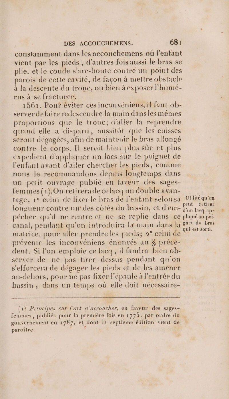 constamment dans les accouchemens où l'enfant vient par les pieds, d’autres fois aussi le bras se plie, et le coude s’a rc-boute contre un point des parois de cette cavité, de façon à mettre obstacle à la descente du tronc, ou bien à exposer l'humé- rus à se fracturer. 1561. Pour éviter ces inconvéniens, il faut ob- server defaire redescendre la main dansies mêmes proportions que le tronc; d'aller la reprendre quand elle a disparu, aussitôt que Îles cuisses seront dégagées, afin de maintenir le bras allongé contre le corps. Il seroit Bien plus sûr et plus expédient d'appliquer un lacs sur je poignet de enfant avant d'aller chercher les pieds, comme nous le recommandons depuis longtemps dans un petit ouvrage publié en faveur des sages- femines(1).On retireradecelacq un double avan- tage, 1° celui de fixer le bras de l'enfant selon sa Utiliéqu’en longueur contre un’ des côtés du bassin, et d'em- 2 he + pêcher qu'il ne rentre et ne se replie dans ce pliquéau poi- - canal, pendant qu'on introduira la main dans Ja HR me matrice, pour aller prendre les pieds; 2° celui de À prévenir les inconvéniens énoncés au $ précé- dent. Si lon emploie ce lac, il faudra bien ob- server de ne pas tirer dessus pendant qu'on s’efforcera de dégager les pieds et de les amener au-dehors, pour ne pas fixer l'épaule à l'entrée du bassin, dans un temps où elle doit nécessaire- x (1) Principes sur l’art d’accoucher, en faveur des sages- femmes , publiés pour la première fois en 1775, par ordre du gouvernement en 1787, et dont la septième édition vient de paroître. |