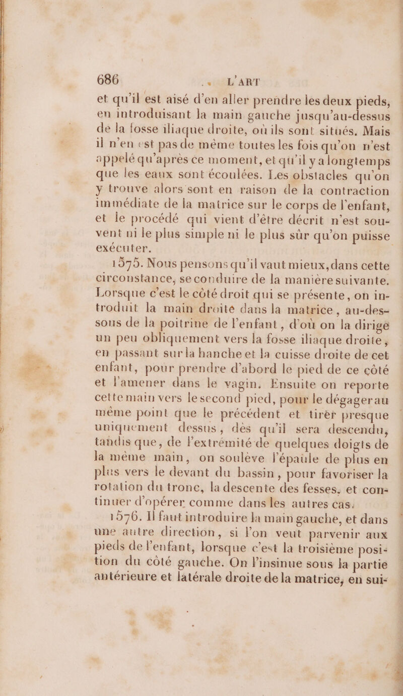 et qu’il est aisé d’en aller prendre les deux pieds, en introduisant la main gauche jusqu’au-dessus de la fosse iliaque droite, où ils sont situés. Mais il n'en est pas de même toutes les fois qu'on n'est appelé qu'après ce moment, et qu'il ya longtemps que les eaux sont écoulées. Les obstacles qu'on y trouve alors sont en raison de la contraction immédiate de la matrice sur le corps de l'enfant, et le procédé qui vient d’être décrit n’est sou- exécuter. 1575. Nous pensons qu'il vaut mieux, dans cette circonstance, se conduire de la maniéresuivante. Lorsque c'est le côté droit qui se présente, on in- troduit la main droité dans la matrice, au-des- sous de la poitrine de l'enfant , d'où on la dirige un peu obliquement vers la fosse iliaque droite, en passant sur la hanche et la cuisse droite de cet enfant, pour prendre d’abord le pied de ce côté et l’amener dans le vagin. Ensuite on reporte cette main vers le second pied, pour le dégagerau même point que le précédent et tirer presque uniquement dessus, dès qu'il sera descendu, tandis que, de Fextrémité de quelques doigts de la même main, on souleve l'épaule de plus en ples vers le devant du bassin, pour favoriser la rotation du tronc, la descente des fesses, et con: tinuer d'opérer comme dans les autres cas. 1976. Il faut introduire la main gauche, et dans une autre direction, si Fon veut parvenir aux pieds de l’enfant, lorsque c'est la troisième posi- tion du côté gauche. On l'insinue sous la partie antérieure et latérale droite de la matrice, en sui-