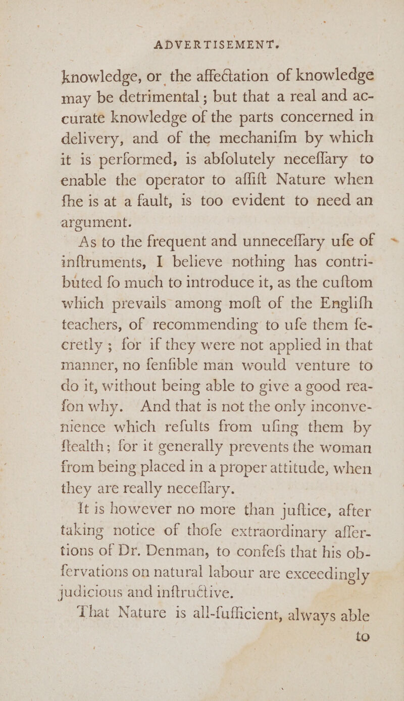 knowledge, or the affectation of knowledge may be detrimental; but that a real and ac- curate knowledge of the parts concerned in delivery, and of the mechanifm by which it is performed, is abfolutely neceflary to enable the operator to affift Nature when fhe is at a fault, 1s too evident to need an argument. As to the frequent and unneceflary ufe of ~ inftruments, I believe nothing has contri- buted fo much to introduce it, as the cuftom which prevails among molt of the Englifh teachers, of recommending to ufe them fe- cretly ; for if they were not applied in that manner, no fenfible man would venture to do it, without being able to give a good rea- fon why. And that is not the only inconve- nience which refults from ufing them by {tealth; for it generally prevents the woman from being placed in a proper attitude, when they are really neceflary. It is however no more than juftice, after taking notice of thofe extraordinary affer- tions of Dr. Denman, to confefs that his ob- fervations on natural labour are exceedingly judicious and inftructive. . That Nature is all-fufficient, always able to