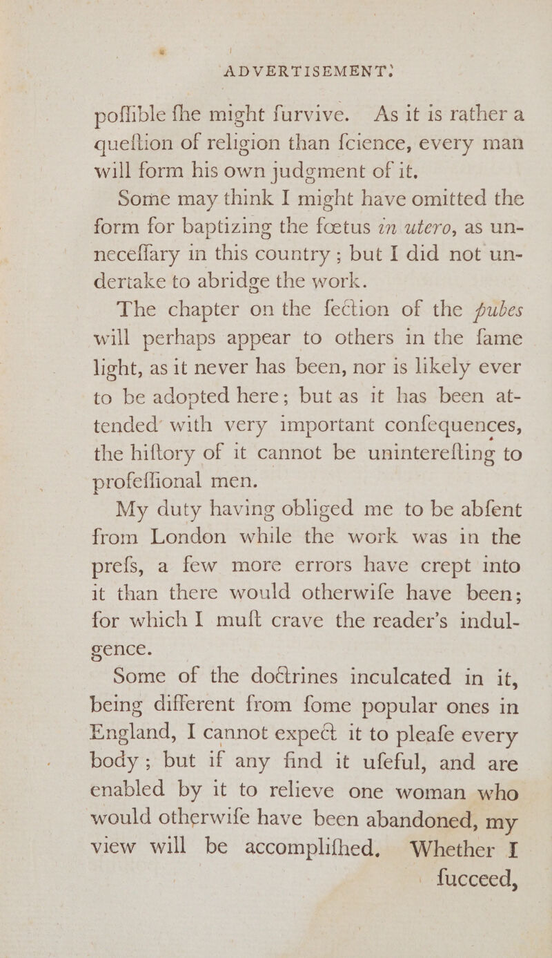 a) } ADVERTISEMENT: poflible fhe might furvive. As it is rather a quetlion of religion than fcience, every man will form his own judgment of it, Some may think I might have omitted the form for baptizing the foetus 2m utero, as un- neceflary in this country ; but I did not un- dertake to abridge the work. The chapter on the fection of the Auwbes will perhaps appear to others in the fame light, as it never has been, nor is likely ever to be adopted here; but as it has been at- tended’ with very important confequences, the hiftory of it cannot be uninterefling to profeflional men. My duty having obliged me to be abfent from London while the work was in the prefs, a few more errors have crept into it than there would otherwife have been; for which I muit crave the reader’s indul- gence. Some of the doctrines inculcated in it, being different from fome popular ones in England, I cannot expect it to pleafe every body; but if any find it ufeful, and are enabled by it to relieve one woman who would otherwife have been abandoned, my view will be accomplifhed. Whether I “ - facceed,