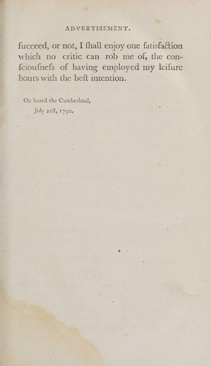 fucceed, or not, I fhall enjoy one fatisfaCtion which no critic can rob me of, the con- {cioufnefs of having employed my en hours with the beft intention. On board the Cumberland, July 21ft, 1790.