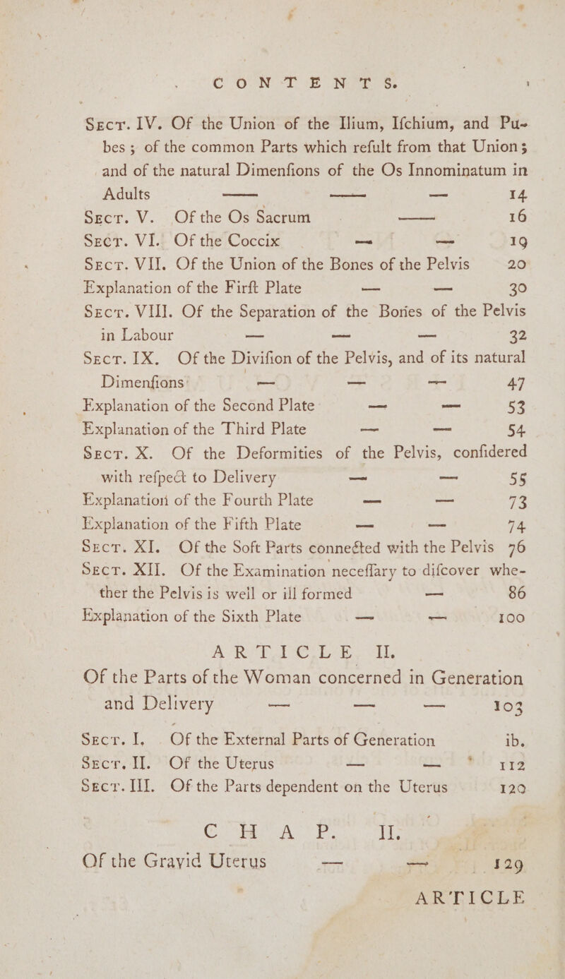 COON Di NGrae Se ' Secr.1V. Of the Union of the Ilium, Ifchium, and Pu- bes ; of the common Parts which refult from that Union 3 and of the natural Dimenfions of the Os Innominatum in | Adults — 14 Secr. VV. Of the Os Sacrum aes 16 Seer. VI.) Of the Coccix — — 19 Sect. VII. Of the Union of the Bones of the Pelvis 20 Explanation of the Firft Plate oo we 30 Secr. VIII. Of the Separation of the Bories of the Pelvis in Labour — oe — 32 Sect. 1X. Of the Divifion of the Pelvis, and of its natural Dimenfions: &lt;= 7 = 47 Explanation of the Second Plate ~— ad 53 Explanation of the Third Plate — ~ 54 Sect. X. Of the Deformities of the Pelvis, confidered with refpect to Delivery — _~ Ss Explanation of the Fourth Plate — ~—— 73 i'xplanation of the Fifth Plate — — 74 Sect. XI, Of the Soft Parts conneé¢ted with the Pelvis 76 Sect. XII. Of the Examination neceflary to difcover whe- ther the Pelvis is weil or ill formed o 86 Explanation of the Sixth Plate ~ — 100 PORT TO Of the Parts of the Woman concerned in Generation and Delivery a oo — 103 Secr. I, | Of the External Parts of Generation ib. Secr. I]. Of the Uterus — me PB Tg Secr. II. Of the Parts dependent on the Uterus 129 Can Ee. Us Of the Grayid Uterus — ets i 129 ARTICLE