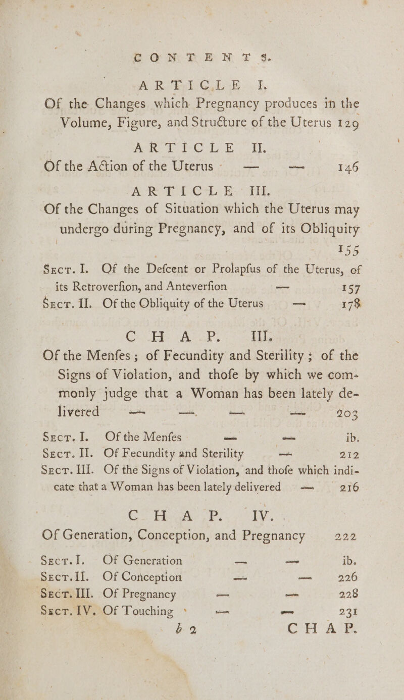 2 ONE EN T $. A Ri kik: 5, Of the Changes which Pregnancy produces in the Volume, Figure, and Structure of the Uterus 129 ee ee Cae Eo Ah, Of the Action of the Uterus)§ — — 146 TAR PA Crh Ba ee. Of the Changes of Situation which the Uterus may undergo during Pregnancy, and of its Obliquity ; | 155 Sect. I. Of the Defcent or Prolapfus of the Uterus, of its Retroverfion, and Anteverfion — 157 Srcr. II. Of the Obliquity of the Uterus = 173 Coo Ae, {ly Of the Menfes ; of Fecundity and Sterility ; of the Signs of Violation, and thofe by which we com- monly judge that a Woman has been lately de- livered —s —, sem nme 203 Sect. I. Of the Menfes _ _ ib. Sect. Il. Of Fecundity and Sterility —_ 212 Sect. II. Of the Signs of Violation, and thofe which indi- cate that a Woman has been lately delivered — 216 Co he eae Of Generation, Conception, and Pregnancy 2.22 _ Sscr.I. Of Generation — — ib. Sect.II. Of Conception = — 226 Sect. II. Of Pregnancy = — 2.28 sect, [V. Of Touching ° — ~ 233 | a 89 rl Aad