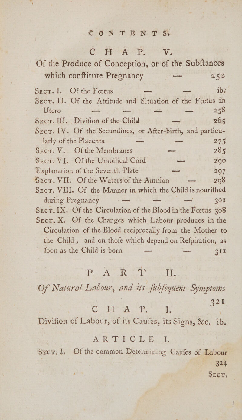 CoNTENTS, as weak Cae are Of the Produce of Conception, or of the Subftances which conftitute Pregnancy — 252 Sect. 1. Of the Feetus — — ib: Secr. II. Of the Attitude and Situation of the Foetus in Utero = — — — 2.58 Sect. II]. Divifion of the Child — 265 sect. IV. Of the Secundines, or After-birth, and particu- larly of the Placenta — o 255 sect. V.. Ofthe Membranes ~— 285 Secr. VI. Ofthe Umbilical Cord —~- 2.90 Explanation of the Seventh Plate oe 297 Sect. VII. Of the Waters of the Amnion — 298 Sect. VII. Of the Manner in which the Child i is nourifhed during Pregnancy — — co 301 Sect. 1X. Of the Circulation of the Blood in the Foetus 308 Secr. X. Of the Changes which Labour produces in the Circulation of the Blood reciprocally from the Mother to the Child; and on thofe which depend on Retpirasion, as foon as the Child is born — ~— 31 Ree CEN Ge Ae soe Of Natural Labour, and its fubfequent Symptoms 32% ae ar sma is Divifion of Labour, of its Caufes, its Signs, &amp;c. ib. A: I ere Lo a, Sect, 1, Of the common Determining Caufes of Labour 324 SECT.