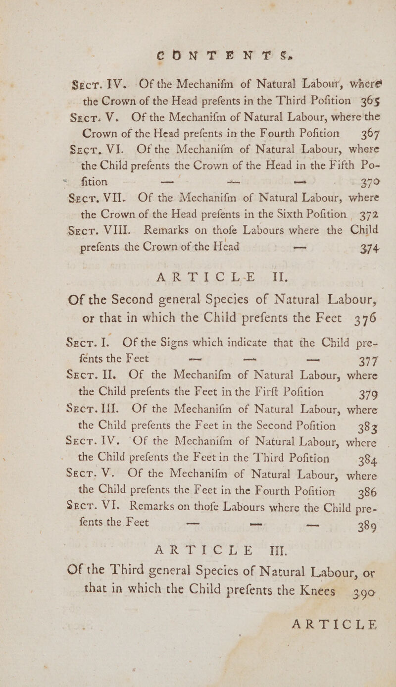 CONT ENT ¢. Secr. LV. Of the Mechanifm of Natural Labour, where the Crown of the Head prefents in the Third Pofition 365 Sect: V. Of the Mechanifm of Natural Labour, where the Crown of the Head prefents inthe Fourth Pofition 367 Sect. VI. Ofthe Mechanifm of Natural Labour, where ~ the Child prefents the Crown of the Head in the Fifth Po- «.&lt; #ition aie — ~ , 370 Secr. VII. Of the Mechanifm of Natural Labour, where the Crown of the Head prefents in the Sixth Pofition 372 Sect. VIII. Remarks on thofe Labours where the Child prefents the Crown of the Head — 374 Awe 1 LE 2 IT. Of the Second general Species of Natural Labour, | or that in which the Child prefents the Feet 376 Secr. I. Of the Signs which indicate that the Child pre- fents the Feet ws — as 397 Sect. II, Of the Mechanifm of Natural Labour, where the Child prefents the Feet in the Firft Pofition 379 Sect. If]. Of the Mechanifm of Natural Labour, where the Child prefents the Feet in the Second Pofition 383 Sect. IV. Of the Mechanifm of Natural Labour, where the Child prefents the Feet in the Third Pofition 384 Sect. V. Of the Mechanifm of Natural Labour, where the Child prefents the Feet in the Fourth Pofition 386 Secr. VI. Remarks on thofe Labours where the Child pre- fents the Feet — — ee 389 A ke IR ELL. Of the Third general Species of Natural Labour, or that in which the Child prefents the Knees 390 Hoke PCL