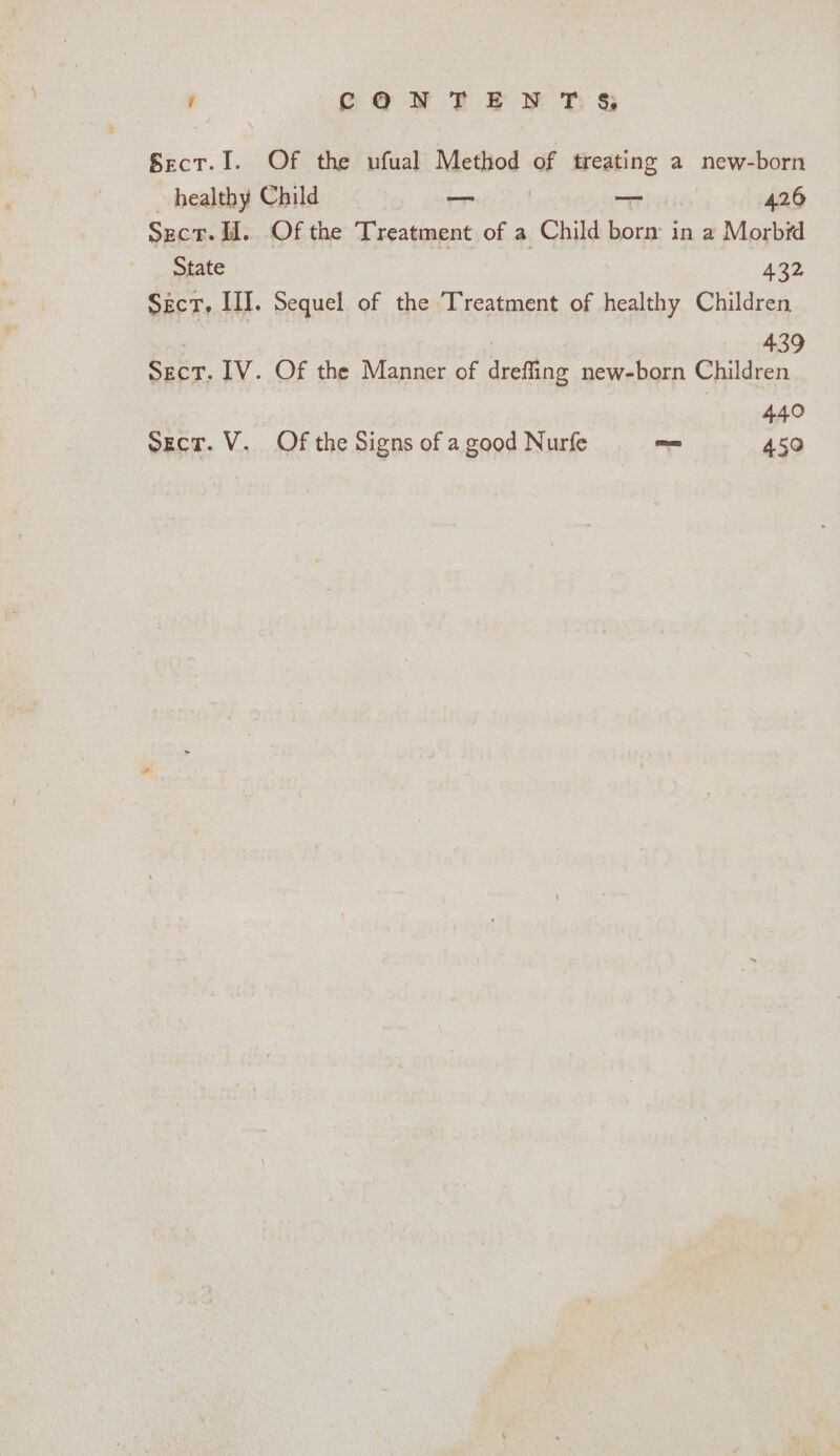 ; CONTE N T. &amp; Sect.I. Of the ufual Method ‘et treating a new-born healthy Child 3 a —_— | 426 Sucr. H. Of the Treatment of a Child borm in a Morbid State 432 SecT, HI. Sequel of the Treatment of healthy Children : | : 439 Sect. 1V. Of the Manner of drefling new-born Children 440 sect. V. Of the Signs of a good Nurfe = 450