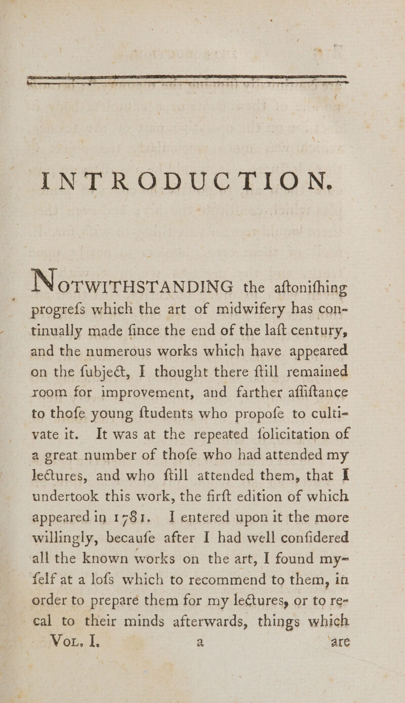 NorwrrisTaNnDING the aftonifhing progrefs which the art of midwifery has con- tinually made fince the end of the lat century, and the numerous works which have appeared on the fubje&amp;t, I thought there fill remained room for improvement, and farther afliftance to thofe young ftudents who propofe to culti- vate it. It was at the repeated {olicitation of a great number of thofe who had attended my JeGtures, and who ftll attended them, that I undertook this work, the firft edition of which appeared in 1781. I entered upon it the more willingly, becaufe after I had well confidered all the known works on the art, [ found my= felf at a lofs which to recommend to them, it order to preparé them for my leétures, or to re- cal to their minds afterwards, things which