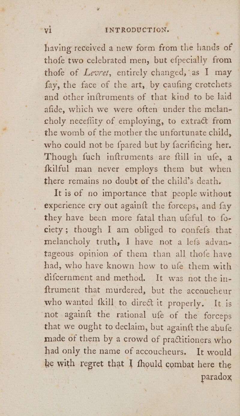 . j having received a new form from the hands of thofe two celebrated men, but efpecially from thofe of Levret, entirely changed,'as I may ~ fay, the face of the art, by caufing crotchets and other inftruments of that kind to be laid afide, which we were often under the melan- choly neceflity of employing, to extract from - the womb of the mother the unfortunate child, who could not be {pared but by facrificing her. Though fuch inftruments are ftill in ufe, a fkilful man never employs them but when there remains no doubt of the child’s death. It is of no importance that people without | experience cry out againft the forceps, and fay they have been more fatal than ufeful to fo- _ ciety; though I am obliged to confefs that melancholy truth, I have not a lefs advan- tageous opinion of them than all thofe have had, who have known how to ule them with difcernment and method. It was not the in- ftrument that murdered, but the accoucheur who wanted {kill to dire&amp; it properly. It. is ‘not againft the rational ufe of the forceps that we ought to declaim, but againft the abufe. made of them by a crowd of pra¢titioners who had only the name of accoucheurs. It would be with regret that I thould combat here the paradox