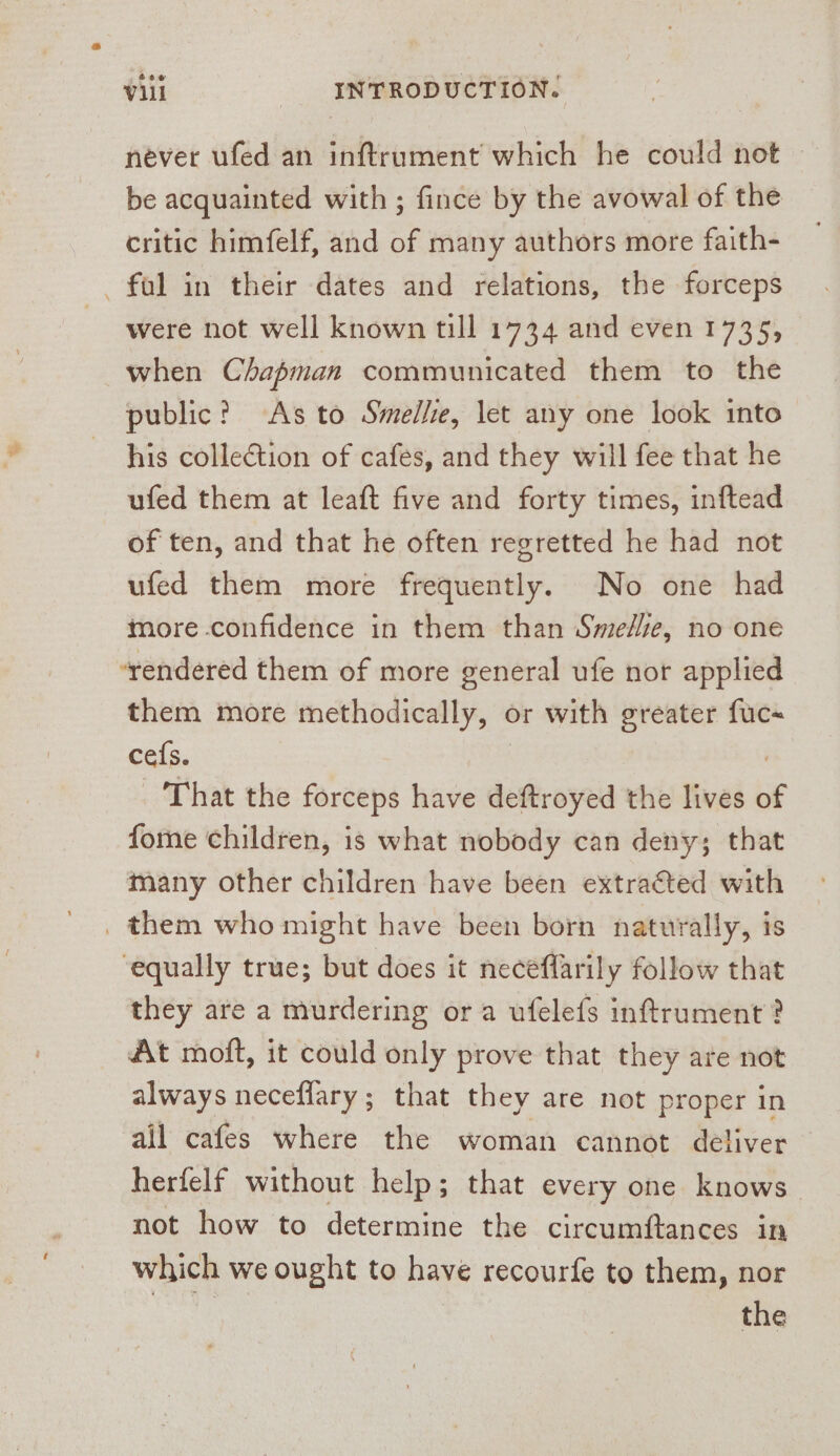 be acquainted with ; fince by the avowal of the critic himfelf, and of many authors more faith- _ fal in their dates and relations, the forceps were not well known till 1734 and even 1735, when Chapman communicated them to the public? As to Smelle, let any one look into his collection of cafes, and they will fee that he ufed them at leaft five and forty times, inftead of ten, and that he often regretted he had not ufed them more frequently. No one had more confidence in them than Smedlie, no one ‘rendered them of more general ufe nor applied them more methodically, or with greater fuc~ ce{s. | : That the forceps have deftroyed the lives o fome children, is what nobody can deny; that many other children have been extracted with _ them who might have been born naturally, is ‘equally true; but does it neceflarily follow that they are a murdering ora ufelefs inftrument ? At moft, it could only prove that they are not always necefiary; that they are not proper in all cafes where the woman cannot deliver herfelf without help; that every one knows not how to determine the circumftances in which we ought to have recourfe to them, nor the