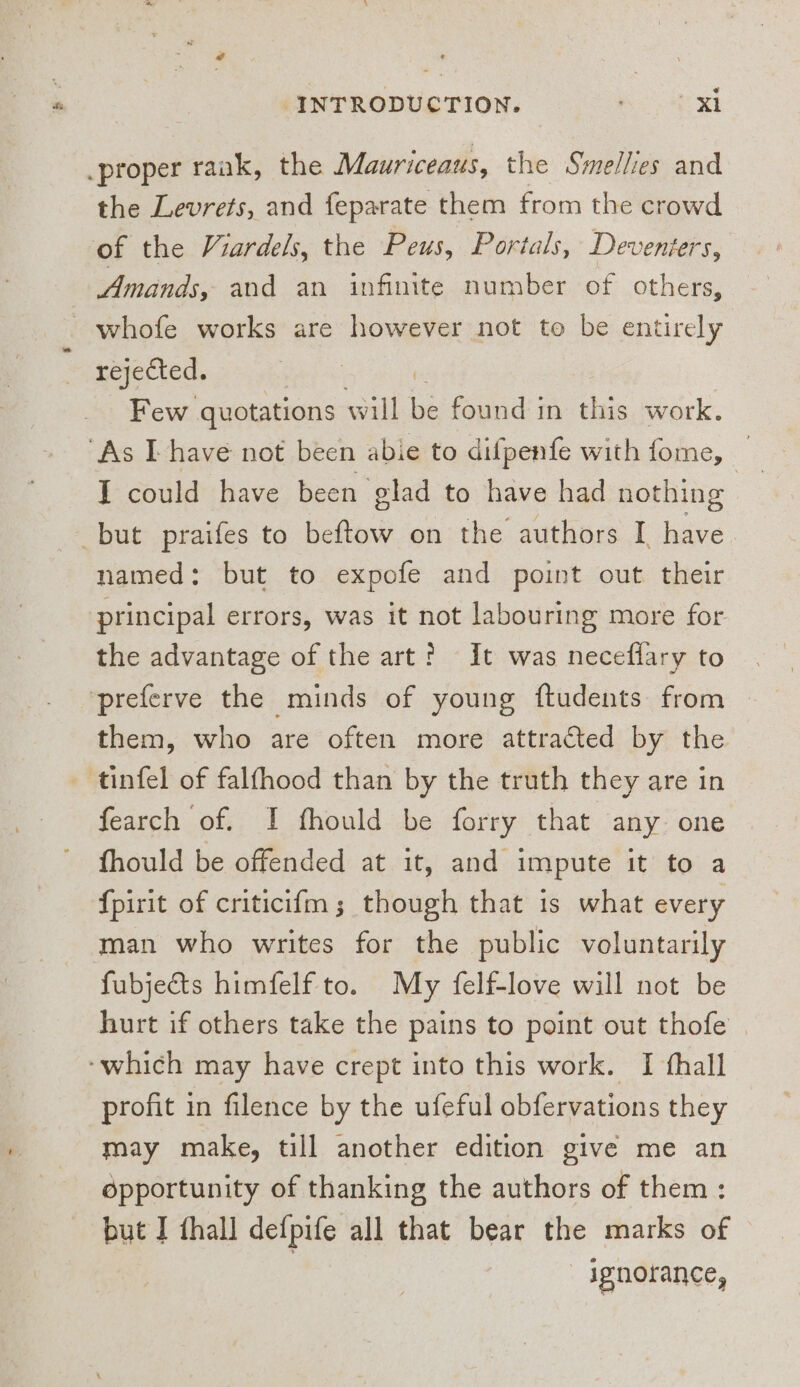 . proper raak, the Mauriceaus, the Smellies and the Levrets, and feparate them from the crowd of the Viardels, the Peus, Portals, Deventers, Amands, and an infinite number of others, - whofe works are however not to be entirely rejected. Few quotations will found in this work. “As IT have not been abie to difpenfe with fome, ‘ I could have been glad to have had nothing but praifes to beftow on the authors I have. named: but to expofe and point out their principal errors, was it not labouring more for the advantage of the art? It was necefflary to preferve the minds of young ftudents from them, who are often more attracted by the tinfel of falfhood than by the truth they are in fearch of. I fhould be forry that any one fhould be offended at it, and impute it to a {pirit of criticifm; though that is what every man who writes for the public voluntarily fubjects himfelf to. My felf-love will not be hurt if others take the pains to point out thofe ‘which may have crept into this work. I fhall profit in filence by the ufeful obfervations they may make, till another edition give me an dépportunity of thanking the authors of them: but I {hall defpife all that bear the marks of | _ ignorance,