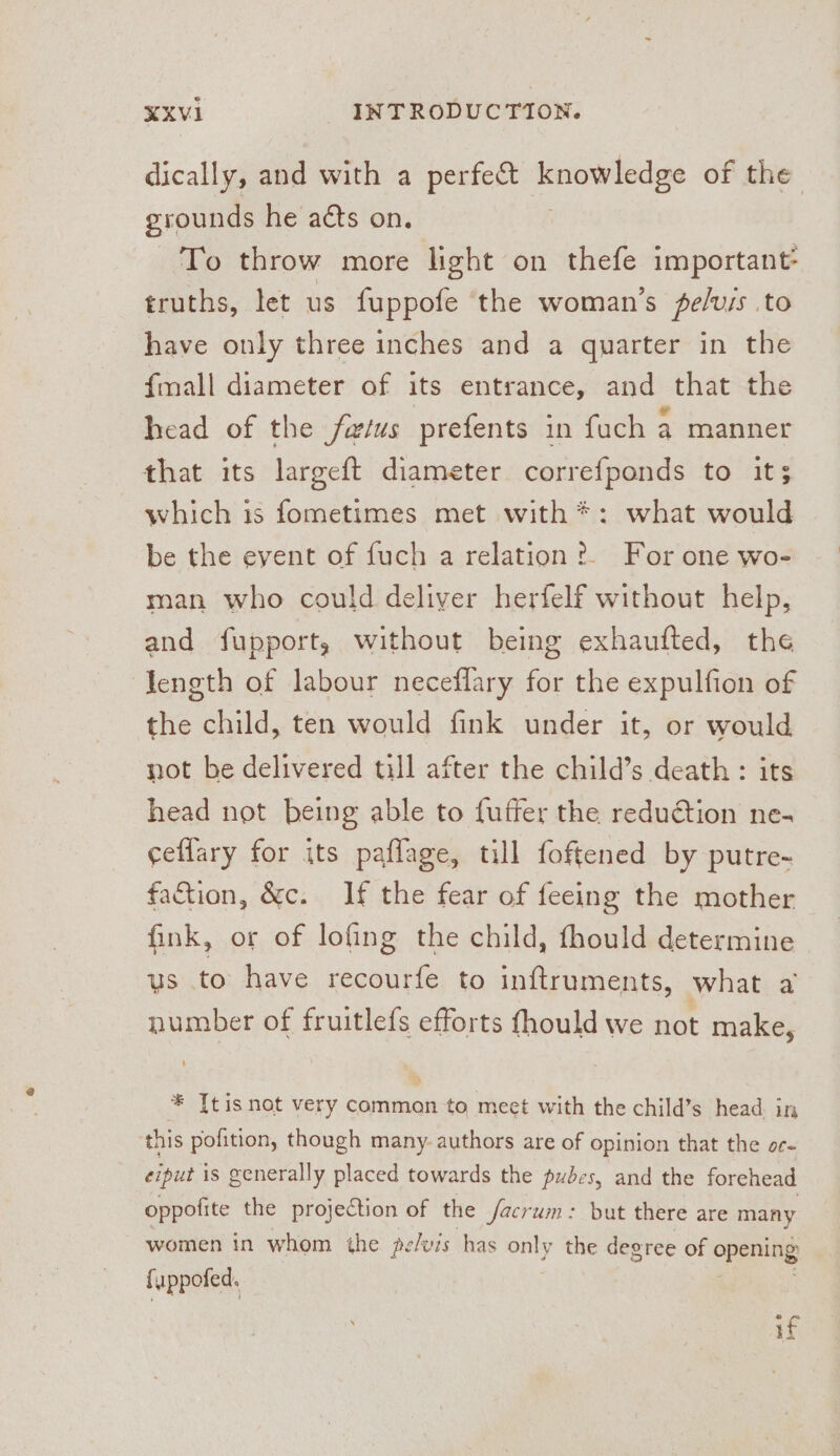 dically, and with a perfect knowledge of the grounds he acts on. To throw more light on thefe important: truths, let us fuppofe the woman's pe/vis to have only three inches and a quarter in the {mall diameter of its entrance, and that the head of the fwtus prefents in fuch a manner that its largeft diameter corref{ponds to its which 1s fometimes met with *: what would be the event of fuch a relation ?. For one wo- man who could deliver herfelf without help, and fupport, without being exhaufted, the length of labour neceflary for the expulfion of the child, ten would fink under it, or would not be delivered till after the child’s death: head not being able to fuffer the poms ne- ceflary for its paflage, till foftened by putre- faction, &amp;c. If the fear of feeing the mother fink, or of lofing the child, fhould determine us to have recourfe to inftruments, what a pumber of fruitlefs efforts fhould we hot make, * [tis not very common to meet with the child’s head in this pofition, though many. authors are of opinion that the oc- eiput is generally placed towards the pubes, and the forehead oppofite the projection of the Jacrum: but there are many women in whom the pelvis has only the degree of opening fuppofed. if he