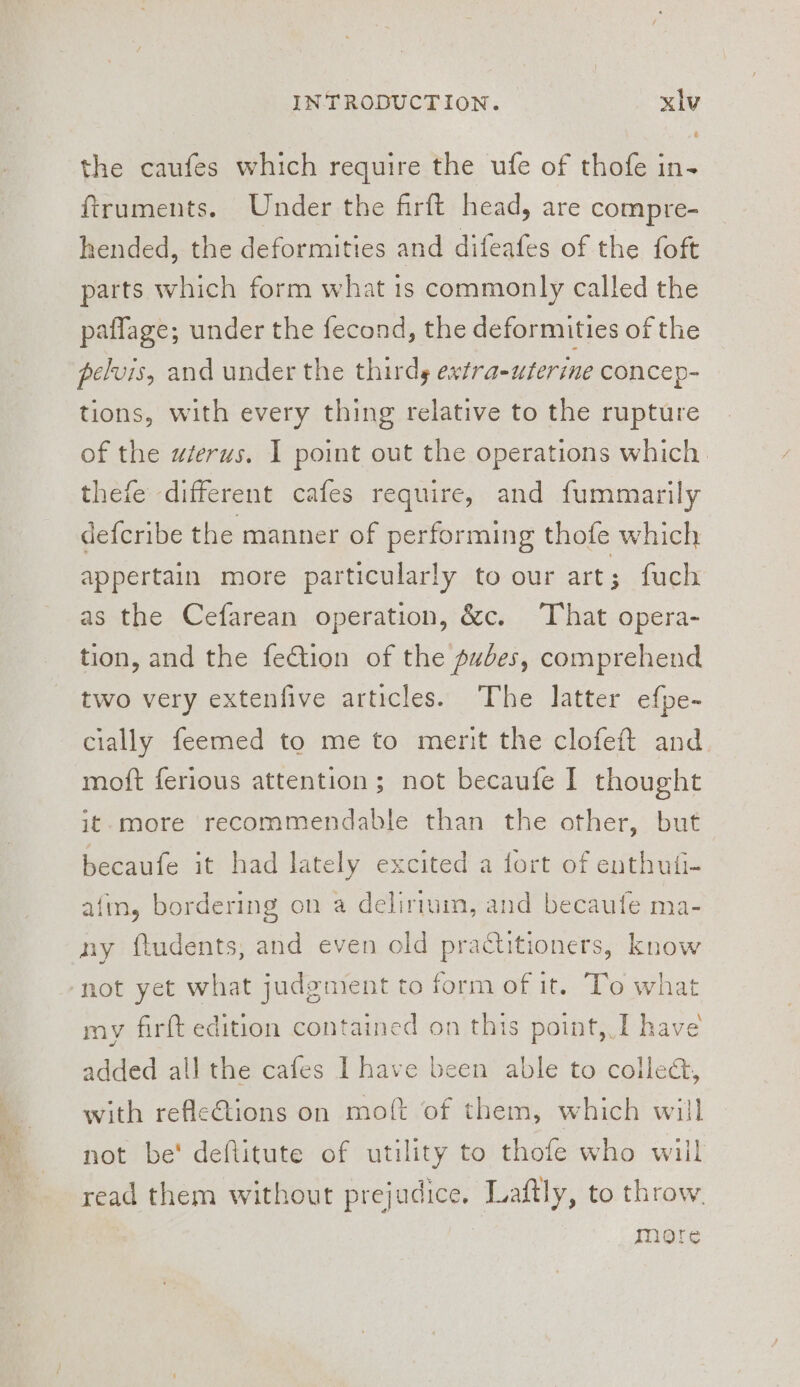 the caufes which require the ufe of thofe in- ftruments. Under the firft head, are compre- hended, the deformities and difeafes of the foft parts which form what 1s commonly called the paflage; under the fecond, the deformities of the pelvis, and under the thirds extra-uterime concep- tions, with every thing relative to the rupture of the wierus. I point out the operations which. thefe different cafes require, and fummarily defcribe the manner of performing thofe which appertain more particularly to our art; fuch as the Cefarean operation, &amp;c. ‘That opera- tion, and the fection of the pubes, comprehend two very extenfive articles. The latter efpe- cially feemed to me to merit the clofeft and moft ferious attention; not becaufe I thought it-more recommendable than the other, but becaufe it had lately excited a fort of enthufi- afin, bordering on a delirium, and becaufe ma- ny ftudents, and even old practitioners, know \ my firft edition contained on this point, I have added all the cafes Ihave been able to colle&amp;, with refleGtions on moft of them, which will not be' deftitute of utility to thofe who wiil read them without prejudice. Laftly, to throw. More