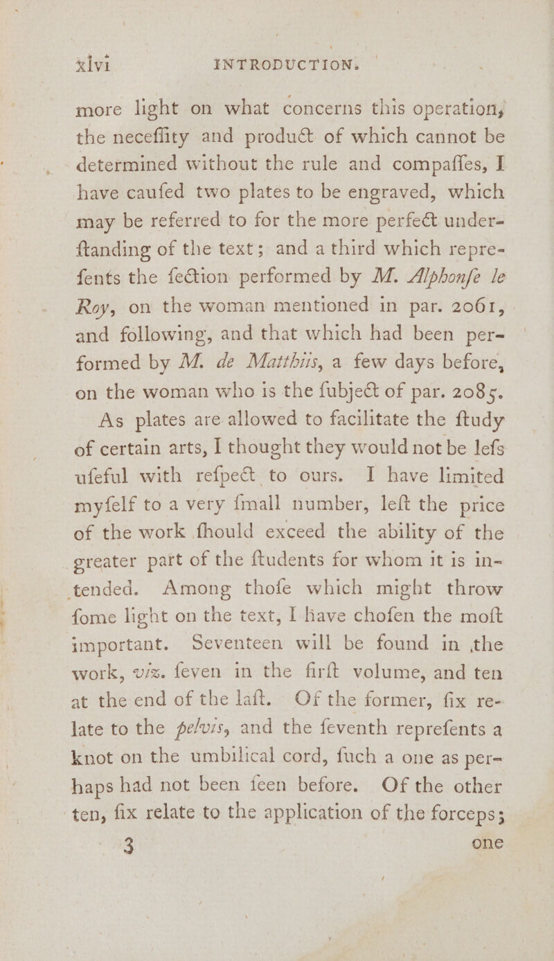 +. ~ more light on what concerns this operation, the neceffity and product of which cannot be determined without the rule and compafies, I have caufed two plates to be engraved, which may be referred to for the more perfe&amp; under- ftanding of the text; and a third which repre- fents the fection performed by M. Alphon/fe le Roy, on the woman mentioned in par. 2061, and following, and that which had been per- formed by M. de Matthus, a few days before, on the woman who is the fubject of par. 2085. As plates are allowed to facilitate the ftudy of certain arts, I thought they would not be lefs ufeful with refpe&amp; to ours. I have limited myfelf to a very final number, left the price of the work fhould exceed the ability of the fome light on the text, I have chofen the moft work, viz. feven in the firft volume, and ten at the end of the laft. Of the former, fix re- late to the pe/vzs, and the feventh reprefents a knot on the umbilical cord, fuch a one as per- haps had not been feen before. Of the other ten, fix relate to the application of the forceps; 3 one