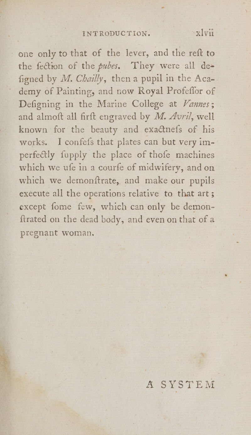 one only to that of the lever, and the reft to the fection of the pubes. They were all de= figned by M. Chailly, then a pupil in the Aca- ~ demy of Painting, and now Royal Profeflor of Defigning in the Marine College at Vannes; and almoft all firft engraved by M. duri/, well known for the beauty and exactnefs of his works. I confefs that plates can but very im- perfectly fupply the place of thofe machines which we ufe in a courfe of midwifery, and on which we demonftrate, and make our pupils execute all the operations relative to that art s except fome few, which can only be demon- {trated on the dead body, and even on that of a pregnant woman. A SYSTEM