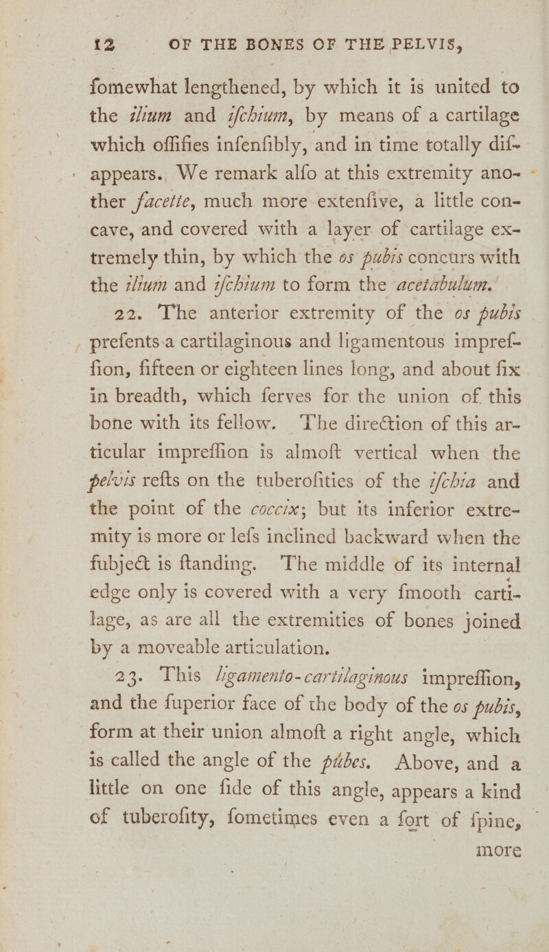 fomewhat lengthened, by which it is united to the dium and i/chium, by means of a cartilage which offifies infenfibly, and in time totally dif- appears., We remark alfo at this extremity ano- ther facette, much more extenfive, a little con- cave, and covered with a layer of cartilage ex- tremely thin, by which the os pubis concurs with the tlium and z/chium to form the acetabulum. The anterior extremity of the os pubis , prefents.a cartilaginous and ligamentous impref- fion, fifteen or eighteen lines long, and about fix in breadth, which ferves for the union of this bone with its fellow. The direction of this ar- ticular impreflion is almoft vertical when the pelvis refts on the tuberofities of the i/chia and the point of the coccix; but its inferior extre- mity is more or lefs inclined backward when the fubjec&amp;t is ftanding. The middle of its internal edge only is covered with a very {mooth carti- lage, as are all the extremities of bones joined by a moveable articulation. 23. This 4gamento-cartilaginous impreffion, and the fuperior face of the body of the os pubis, form at their union almoft a right angle, which is called the angle of the pubes. Above, and a little on one fide of this angle, appears a kind of tuberofity, fometimes even a fort of {pine, — more