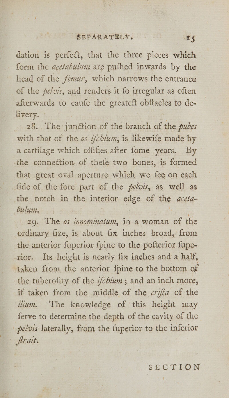 REPARATHLY, © 9 gg dation is perfe€t, that the three pieces which - form the acetabulum are pufhed inwards by the head of the femur, which narrows the entrance of the pe/vis, and renders it fo irregular as often afterwards to caufe the greateft a to de- livery. 28... The ae of the branch of the pubes with that of the os z/chium, is likewife made by a cartilage which oiflifies. after fome years. By the connection of thefe two bones, is formed that great oval aperture which we fee on each fide of the fore part of the pe/vis, as well as the notch in the interior edge of he acela- bulum. ? 29. The os innominatum, in a woman of the ordinary fize, is about fix inches broad, from &gt; the anterior fuperior {pine to the pofterior fupe- rior. Its height is nearly fix inches and a half, taken from the anterior fpine to the bottom of | the tuberofity of the z/chium ; and an inch more, if taken from the middle of the crifa of the iium. The knowledge of this height may ferve to determine the depth of the cavity of the _ pelvis laterally, from the fuperior to the inferior ft rait.