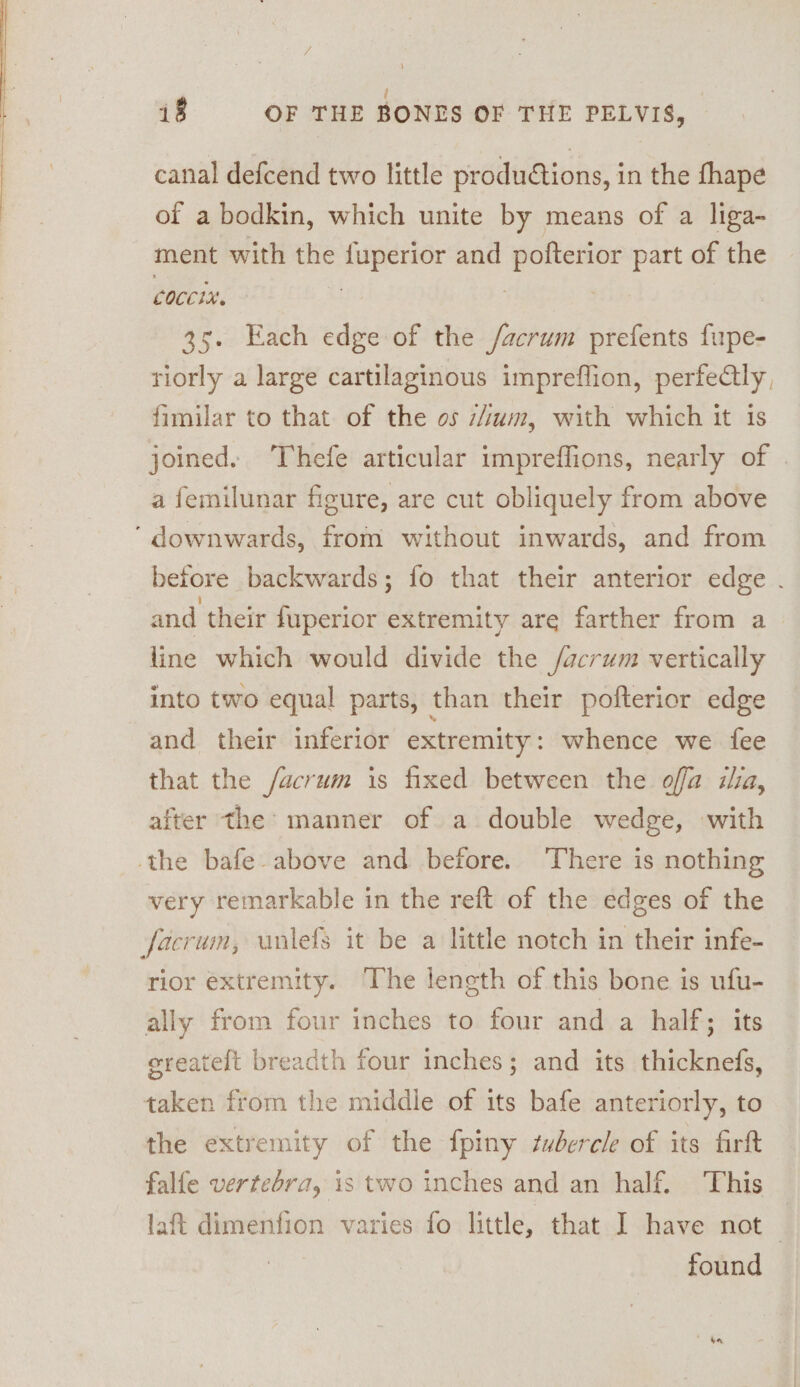 i P 18 OF THE BONES OF THE PELVIS, canal defcend two little produdtions, in the fhape of a bodkin, which unite by means of a liga- ment with the se as and pofterior part of the coccix. . 35. Each edge of the /acrum prefents fupe- tiorly a large cartilaginous impreflion, perfectly, fimilar to that of the os s4um, with which it is joined. Thefe articular impreffions, nearly of . a femilunar figure, are cut obliquely from above ‘ downwards, from without inwards, and from before backwards; fo that their anterior edge . and their duperior extremity are farther from a line which would divide the /acrum vertically into two equal parts, than their pofterior edge and their inferior extremity : whence we fee that the /acrum is fixed between the offa ia, after the: manner of a double wedge, with the bafe- above and before. There is nothing very remarkable in the reft of the edges of the facrum, unlefS it be a little notch in their infe- rior extremity. The length of this bone is ufu- ally from four inches to four and a half; its ereateft breadth four inches; and its thicknefs, taken from the middle of its bafe anteriorly, to the extremity of the {piny tubercle of its firft falfe vertebra, is two inches and an half. This laft dimenfion varies fo little, that I have not — found