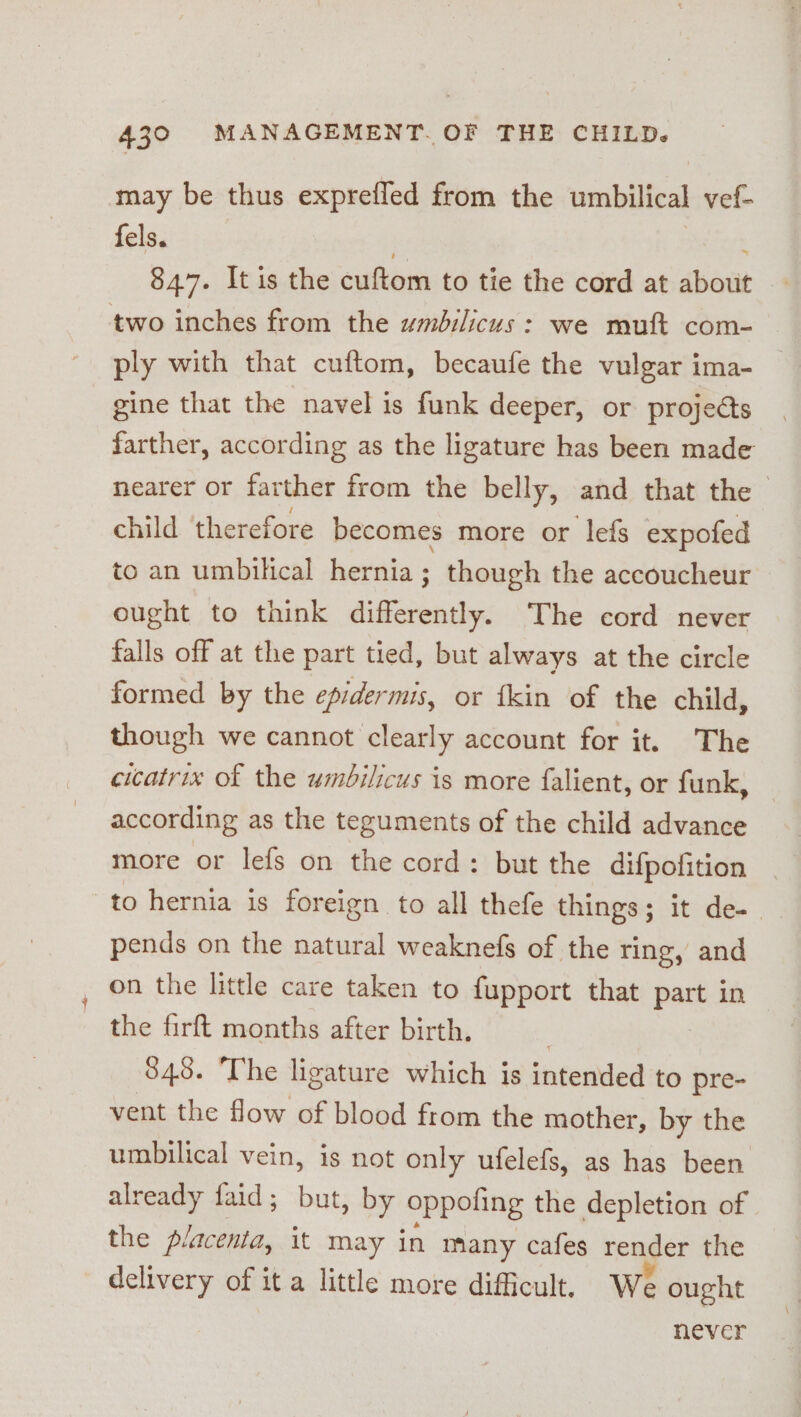 may be thus exprefled from the umbilical vef- fels. . 84.7. It is the cuftom to tie the cord at about two inches from the umbilicus: we mutt com- ply with that cuftom, becaufe the vulgar ima- gine that the navel is funk deeper, or projeéts farther, according as the ligature has been made nearer or farther from the belly, and that the child ‘therefore becomes more or lefs expofed to an umbilical hernia; though the accoucheur ought to think differently. The cord never falls off at the part tied, but always at the circle formed by the epidermis, or fkin of the child, though we cannot clearly account for it. The cicatrix of the umbilicus is more falient, or funk, according as the teguments of the child advance more or lefs on the cord: but the difpofition to hernia is foreign to all thefe things; it de- pends on the natural weaknefs of the ring, and on the little care taken to fupport that part in the firft months after birth. ? 845. ‘The ligature which is intended to pre- vent the flow of blood from the mother, by the umbilical vein, is not only ufelefs, as has been already faid; but, by oppoling the depletion of the placenta, it may in many cafes render the delivery of it a little more difficult, We ought never