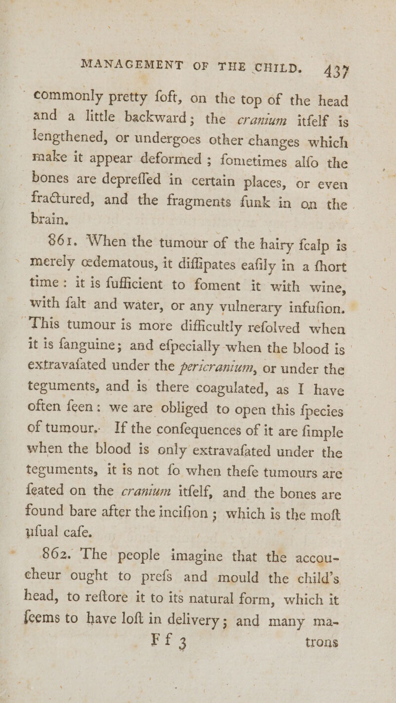 commonly pretty foft, on the top of the head and a little backward; the cranium itfelf is engthened, or badeitines other changes which make it appear deformed ; fometimes alfo the _ bones are deprefled in certain places, or even -fra@tured, and the fragments funk j in on the. brain. 861. When the tumour of the hairy fcalp is merely ocdematous, it diffipates eafily in a fhort time: it is fufficient to foment it with wine, with falt and water, or any vulnerary infufion. — This tumour is more difficultly refolved when it is fanguine; and efpecially when the blood is extravaiated under the pericranium, or under the teguments, and is there coagulated, as I have often feen: we are obliged to open this {pecies of tumour. If the confequences of it are {imple when the blood is only extravafated under the teguments, it is not fo when thefe tumours are feated on the cranium itfelf, and the bones are found bare after the incifion ; which is the moft ufual cafe. 862. The people imagine that the accou- cheur ought to prefs and mould the child’s head, to reftore it to its natural form, which it fcems to have loft in delivery; and many ma- ri 4 | trons