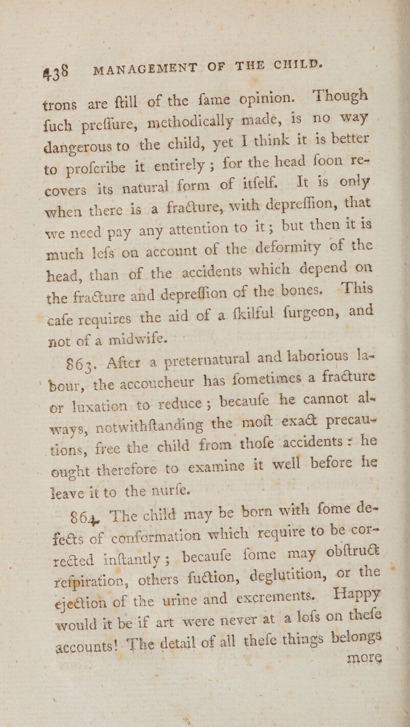 frons are ftill of the fame opinion. Though {uch preflure, methodically made, is no way dangerous to the child, yet I think it is better when there is a fraéture, with depreflion, that much lefs on account of the deformity of the head, than of the accidents which depend on the fracture and depreffion of the bones. This cafe requires the aid of a {kilful furgeon, and not of a midwife.» , } | $63. After a preternatural and laborious la- bour, the accoucheur has fometimes a fracture ways, notwithfanding the moft exact precau- ought therefore to examine it well before he leave it to the nurfe. | * 864, The child may be born with fome de- fees of conformation which require to be cor- refpiration, others faction, deglutition, or the ejection of the urine and excrements. Happy would it be if art were never at a lofs on thefe accounts! ‘The detail of all thele things belongs | | more eee