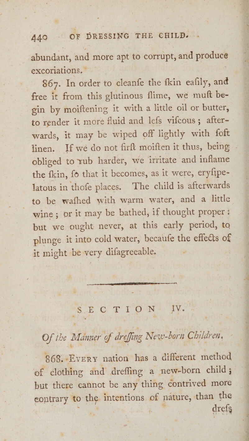 A4Q0. OF DRESSING THE CHILD. Aounsint, and more apt to corrupt, and ae excoriations. — 867. In order to cleanfe the fkin eafily, and free it from this glutinous flime, we muft be- gin by moiftening it with a little oil or butter, to render it moré fluid and lefs vifcous ; after- wards, it may be wiped off lightly with foft obliged to rub harder, we irritate and inflame the fkin, fo that it becomes, as it were, erylipe- latous in thofe places. The child is afterwards wine ; or it may be bathed, if thought proper : but we ought never, at this early period, to plunge it into cold water, becaute the effects of it might be very difagreeable. pa ce a A EE DR rem se | ~~ crorron! he Of the Manner of drefing New-born Children. 868.-Every nation has a different method but there cannot be any thing contrived more contrary to the. intentions of nature, than the ' dref * Saat | eee