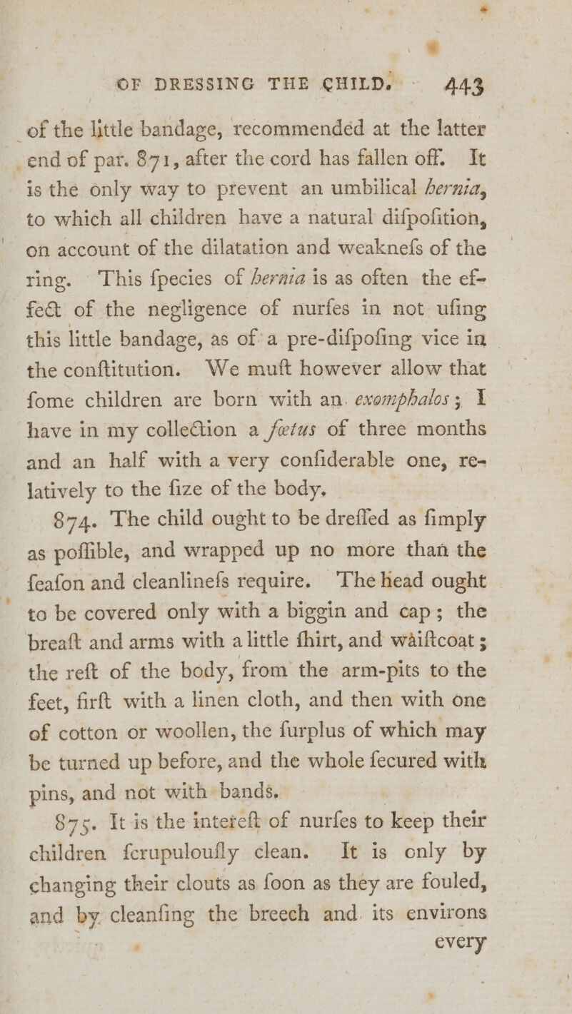 % OF DRESSING THE CHILD. 443 _of the little bandage, recommended at the latter end of par. 871, after the cord has fallen off. It is the only way to prevent an umbilical hernia, to which all children have a natural difpofition, on account of the dilatation and weaknefs of the ring. © This fpecies of bernia is as often the ef- fe&amp; of the negligence of nurfes in not ufing this little bandage, as of’ a pre-difpofing vice in - the conftitution. We muft however allow that fome children are born with an. exomphalos; 1 have in my colleftion a fetus of three months and an half with a very confiderable one, re- latively to the fize of the body, 874. The child ought to be drefled as fimply as poflible, and wrapped up no more than the feafon and cleanlinefs require. ‘The head ought | to be covered only with a biggin and cap; the breaft and arms with alittle fhirt, and waiftcoat ; the reft of the body, from the arm-pits to the feet, firft with a linen cloth, and then with one of cotton or woollen, the furplus of which may be turned up before, and the whole fecured wisls pins, and not with bands. | 875. It is the intereft of nurfes to keep their children ferupuloufly clean. It is only by changing their clouts as foon as they are fouled, and by. cleanfing the breech and. its environs every