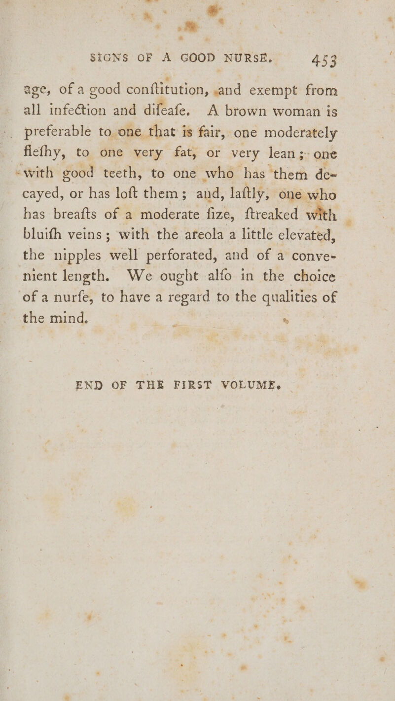 age, of a good conftitution, and exempt from all infeétion and difeafe. A brown woman is flefhy, to one very fat, or very lean; one «with good teeth, to one who has them de~ cayed, or has loft them; and, laftly, one who bluifh veins ; with the areola a little elevated, the nipples well perforated, and of a conve- ‘nient length. We ought alfo in the choice of a nurfe, to have a regard to the qualities of the mind. | | % oe END OF THE FIRST VOLUME.