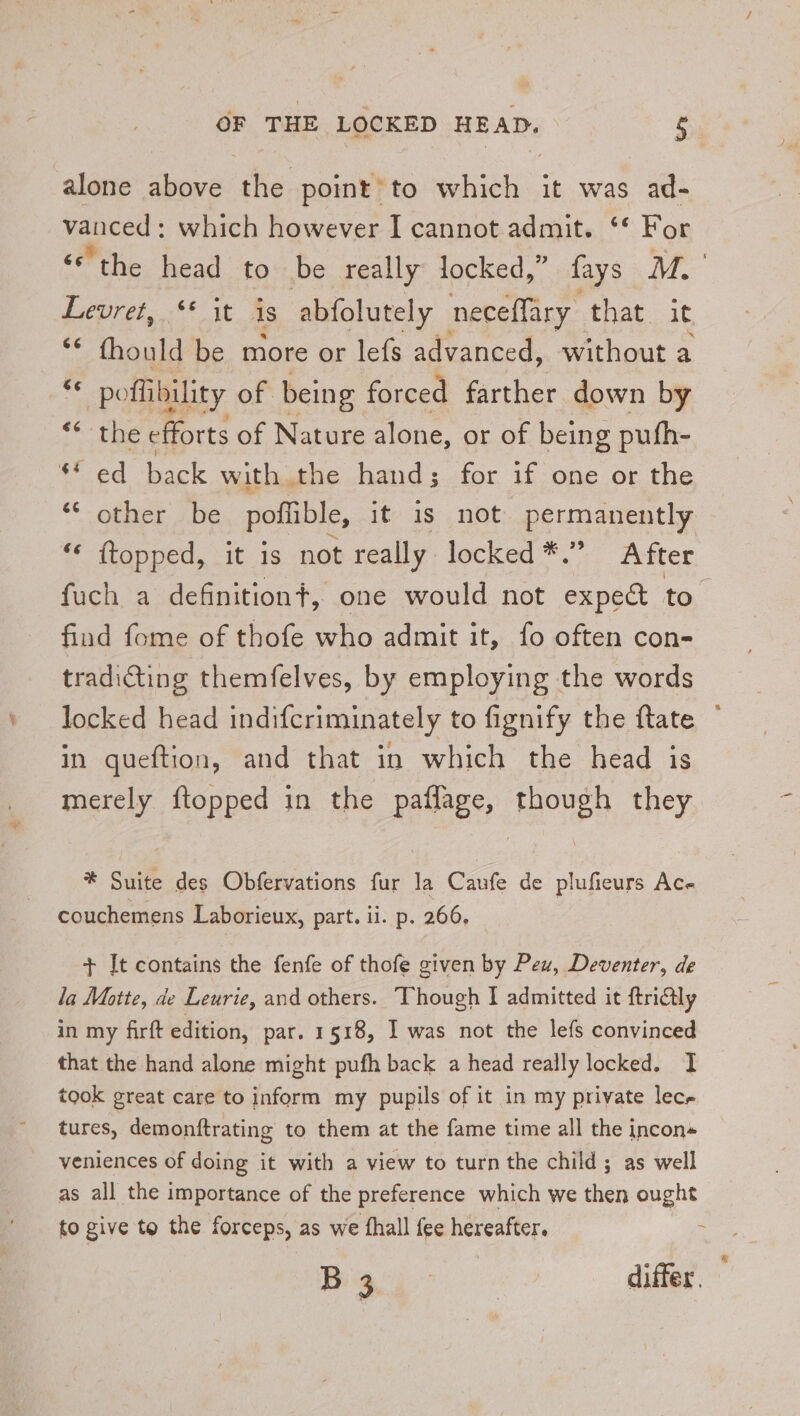 alone above the point’to which it was ad- vanced : which however I cannot admit. ‘* For ‘the head to be really locked,” fays M. Lepret, 5° it is abfolutely neceffary that it ey thould be more or lefs advanced, without a “ poflibility of being forced farther down by ree se efforts of Nature alone, or of being pufh- «ed back with the hand; for if one or the Ofte, ibe poflible, it is not permanently “« (topped, it is not really locked *.” After fuch a definitiont, one would not expect to. find fome of thofe who admit it, fo often con- tradicting themfelves, by employing the words locked head indifcriminately to fignify the ftate in queftion, and that in which the head is merely {topped in the paflage, though they * Suite des Obfervations fur la Caufe de plufieurs Ac- couchemens Laborieux, part. ii. p. 266, + It contains the fenfe of thofe given by Peu, Deventer, de la Motte, de Leurie, and others. Though I admitted it ftri@ly in my firft edition, par. 1518, I was not the lefs convinced that the hand alone might pufh back a head really locked. I took great care to inform my pupils of it in my private lec tures, demonftrating to them at the fame time all the incon veniences of doing it with a view to turn the child; as well as all the importance of the preference which we then ought to give to the forceps, as we fhall {ee hereafter. : Big differ.