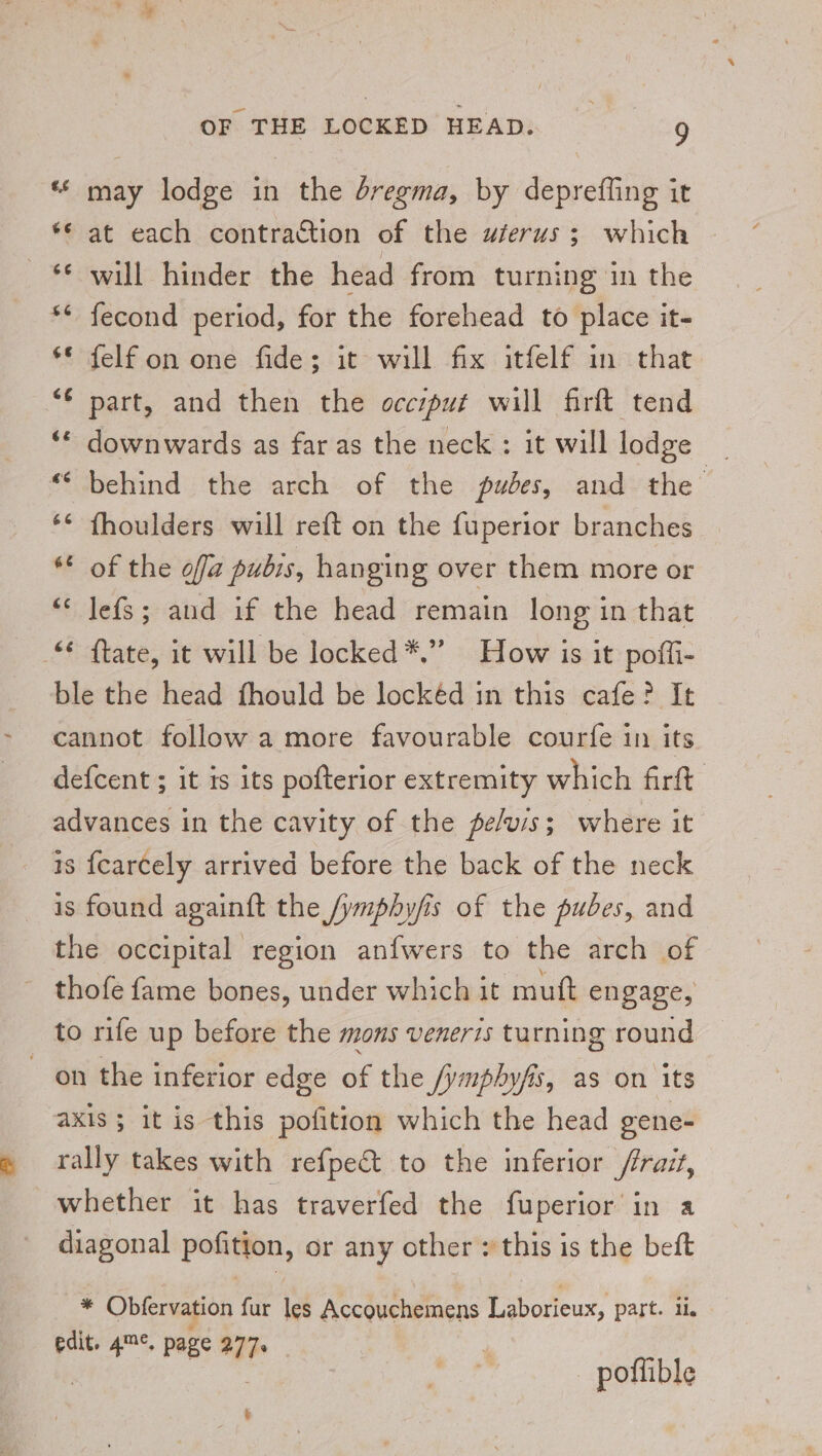 a may lodge in the dregma, by deprefling it *¢ at each contraction of the wferus; which © will hinder the head from turning in the fecond period, for the forehead to place it- ** felf on one fide; it will fix itfelf in that ‘€ part, and then the occsput will firft tend downwards as far as the neck; it will lodge _ behind. the arch of the pubes, and» the’ fhoulders will reft on the fuperior branches * of the off pubis, hanging over them more or “‘ lefs; and if the head remain long in that ftate, it will be locked*.” How is it poffi- ble the head fhould be lockéd in this cafe? It cannot follow a more favourable courfe in its defcent ; it is its pofterior extremity which firft advances in the cavity of the pe/uis; where it is {carcely arrived before the back of the neck is found againft the /ymphyfis of the pubes, and the occipital region anfwers to the arch of - thofe fame bones, under which it muft engage, to rife up before the mons veneris turning round on the inferior edge of the /ymphyfis, as on its axis ; it is this pofition which the head gene- rally takes with refpe&amp;t to the inferior /rrait, whether it has traverfed the fuperior in a diagonal pofition, or any other : this is the beft * Obfervation fur les Accouchemens Laborieux, part. ii, edit. 4™°. page 277. | | potfible &amp;