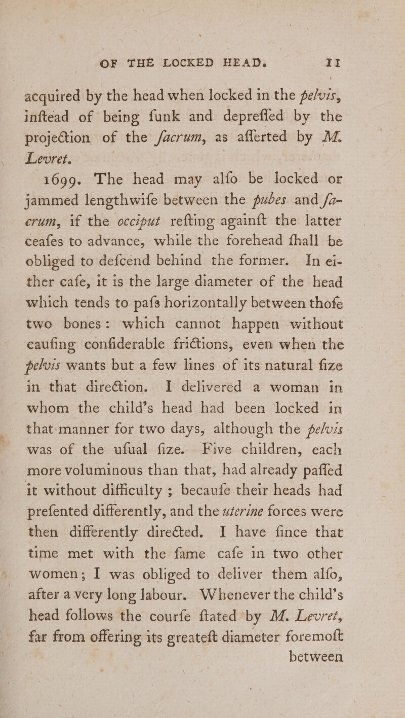 acquired by the head when locked in the pers, inftead of being funk and deprefled by the projection of the facrum, as aflerted By: M. Levret. 1699. The head may alfo be lotiied or jammed lengthwife between the pudes and /a- crum, if the occiput refting againit the latter ceafes to advance, while the forehead fhall be obliged to defcend behind the former. In ei- ther cafe, it is the large diameter of the head which tends to pafs horizontally between thofe two bones: which cannot happen without caufing confiderable frictions, even when the pelvis wants but a few lines of its natural fize in that direction. I delivered a woman in whom the child’s head had been locked in that:manner for two days, although the pe/vis more voluminous than that, had already paffed it without difficulty ; becaufe their heads had prefented differently, and the wserime forces were then differently directed. I have fince that time met with the fame cafe in two other women; I was obliged to deliver them alfo, after a very long labour. Whenever the child’s head follows the courfe flated by M. Levret, far from offering its greateft diameter foremoft between