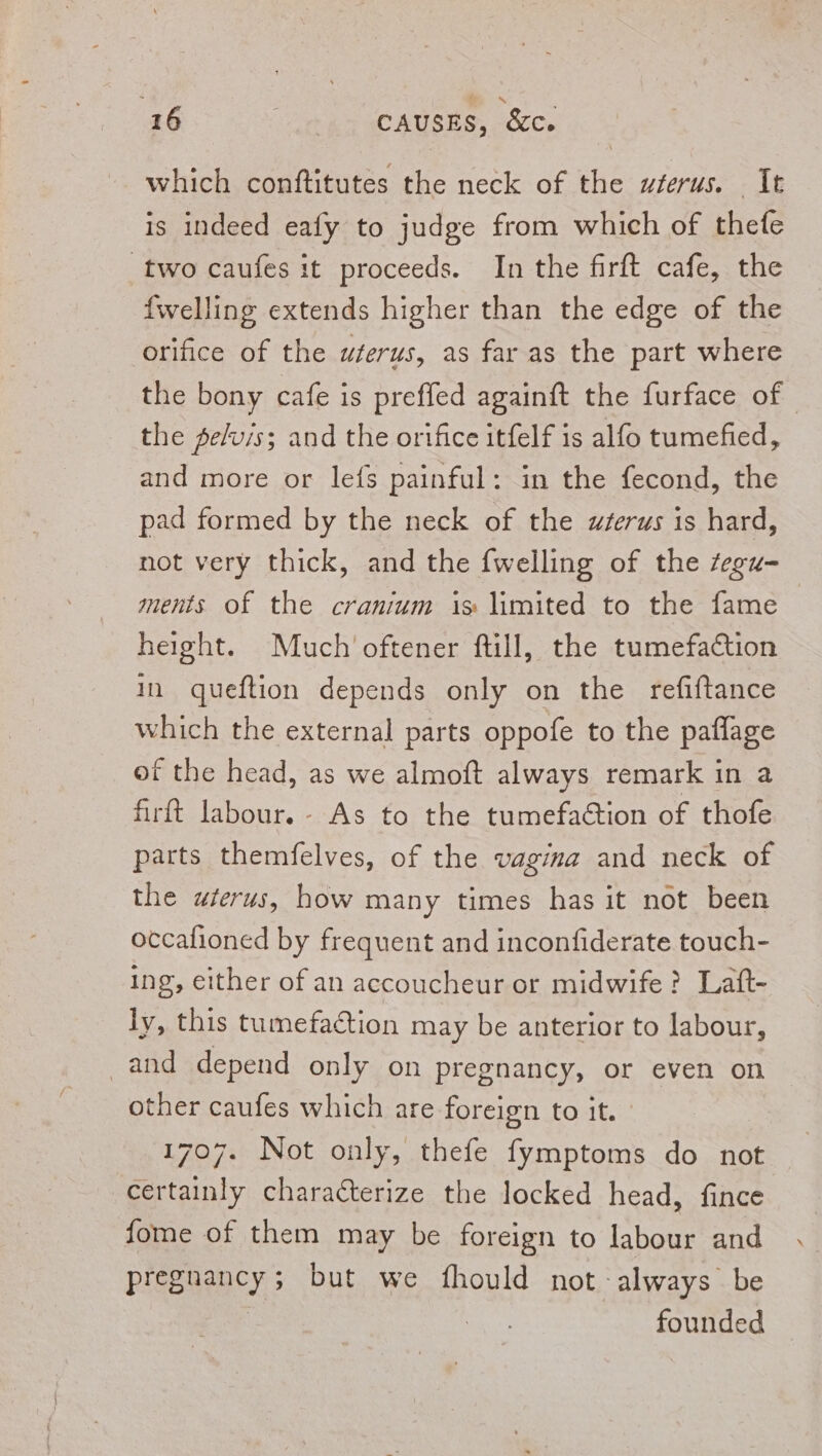 inte conftitutes the neck of ie uterus. It is indeed eafy to judge from which of thefe two caufes it proceeds. In the firft cafe, the {welling extends higher than the edge of the orifice of the uterus, as far as the part where the bony cafe is preffed againft the furface of the pe/uis; and the orifice itfelf is alfo tumefied, and more or lefs painful: in the fecond, the pad formed by the neck of the wzerus is hard, not very thick, and the {welling of the fegu-_ ments of the cranium is limited to the fame height. Much oftener ftill, the tumefaction in queftion depends only on the refiftance which the external parts oppofe to the paflage of the head, as we almoft always remark in 2 firft labour.- As to the tumefaétion of thofe parts themfelves, of the vagina and neck of the uterus, how many times has it not been occafioned by frequent and inconfiderate touch- ing, either of an accoucheur or midwife? Laft- ly, this tumefaction may be anterior to labour, -and depend only on pregnancy, or even on other caufes which are foreign to it. 1707. Not only, thefe fymptoms do not certainly characterize the locked head, fince fome of them may be foreign to labour and Pigpaan cy 5 but we fhould not -always be founded